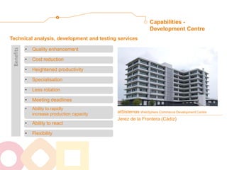 Capabilities - Development Centre 
atSistemas WebSphere Commerce Development Centre Jerez de la Frontera (Cádiz) 
•Quality enhancement 
•Cost reduction 
•Heightened productivity 
•Specialisation 
•Less rotation 
•Meeting deadlines 
•Ability to rapidly increase production capacity 
•Ability to react 
•Flexibility 
Technical analysis, development and testing services 
Benefits  