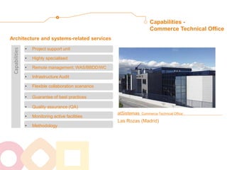 atSistemas Commerce Technical Office: Las Rozas (Madrid) 
Architecture and systems-related services 
Capabilities - Commerce Technical Office 
•Project support unit 
•Highly specialised 
•Remote management; WAS/BBDD/WC 
•Infrastructure Audit 
•Flexible collaboration scenarios 
•Guarantee of best practices 
•Quality assurance (QA) 
•Monitoring active facilities 
•Methodology 
Capabilities  