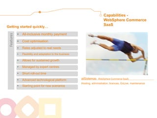 atSistemas WebSphere Commerce SaaS: Hosting, administration, licences, GoLive, maintenance 
Getting started quickly… 
Capabilities - WebSphere Commerce SaaS 
•All-inclusive monthly payment 
•Cost optimisation 
•Rates adjusted to real needs 
•Flexibility and adaptation to the business 
•Allows for sustained growth 
•Managed by expert centres 
•Short roll-out time 
•Advanced technological platform 
•Starting point for new scenarios 
Features  
