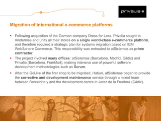 Migration of international e-commerce platforms 
Following acquisition of the German company Dress for Less, Privalia sought to modernise and unify all their stores on a single world-class e-commerce platform, and therefore required a strategic plan for systems migration based on IBM WebSphere Commerce. This responsibility was entrusted to atSistemas as prime contractor. 
The project involved many offices: atSistemas (Barcelona, Madrid, Cádiz) and Privalia (Barcelona, Frankfurt), making intensive use of powerful software development methodologies such as Scrum. 
After the GoLive of the first shop to be migrated, Haburi, atSistemas began to provide the corrective and development maintenance service through a mixed team between Barcelona y and the development centre in Jerez de la Frontera (Cádiz). 
 