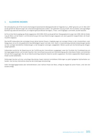 Jahresabschluss zum 31. März 2017 101
1. ALLGEMEINE ANGABEN
Der Jahresabschluss der AT & S Austria Technologie & Systemtechnik Aktiengesellschaft (im Folgenden kurz „AT&S“ genannt) zum 31. März 2017
wurde gemäß den Bestimmungen des Unternehmensgesetzbuches (UGB) in der geltenden Fassung erstellt. Die Grundsätze ordnungsmäßiger
Buchführung sowie die Generalnorm, ein möglichst getreues Bild der Vermögens-, Finanz- und Ertragslage zu vermitteln, wurden beachtet.
Auf Grund des Rechnungslegungs-Änderungsgesetzes 2014 (RÄG 2014) wurde gemäß den Übergangsbestimmungen des § 906 UGB die Gliede-
rung der Bilanz und der Gewinn- und Verlustrechnung an die neuen Bestimmungen angepasst und, wenn gesetzlich vorgeschrieben, die Vorjah-
reszahlen angepasst.
Dies betrifft insbesondere den erstmaligen Ansatz aktiver latenter Steuern, Umgliederungen von sonstigen Erlösen zu den Umsatzerlösen, unab-
hängig davon ob sie für die gewöhnliche Geschäftstätigkeit typisch sind oder nicht. Damit in Zusammenhang stehende Aufwendungen werden
von den sonstigen betrieblichen Aufwendungen zu den bezogenen Leistungen umgegliedert. Weiters wurde auch die Darstellung des Anlagen-
spiegels geändert.
Insbesondere wurde bei der Bewertung von der Fortführung des Unternehmens ausgegangen sowie der Grundsatz der Einzelbewertung von
Vermögensgegenständen und Schulden beachtet. Dem Vorsichtsprinzip wurde durch Berücksichtigung aller erkennbaren Risiken und drohenden
Verluste Rechnung getragen. Nur die am Abschlussstichtag realisierten Gewinne wurden ausgewiesen. Die bisher angewandten Bewertungsme-
thoden wurden beibehalten.
Schätzungen beruhen auf einer umsichtigen Beurteilung. Soweit statistisch ermittelbare Erfahrungen aus gleich gelagerten Sachverhalten vor-
handen sind, hat das Unternehmen diese bei den Schätzungen berücksichtigt.
Fallen Vermögensgegenstände oder Verbindlichkeiten unter mehrere Posten der Bilanz, erfolgt die Angabe bei jenem Posten, unter dem der
Ausweis erfolgt.
 