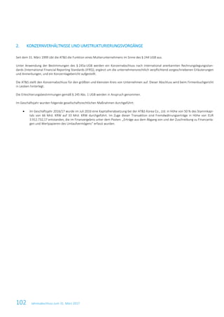 102 Jahresabschluss zum 31. März 2017
2. KONZERNVERHÄLTNISSE UND UMSTRUKTURIERUNGSVORGÄNGE
Seit dem 31. März 1999 übt die AT&S die Funktion eines Mutterunternehmens im Sinne des § 244 UGB aus.
Unter Anwendung der Bestimmungen des § 245a UGB werden ein Konzernabschluss nach international anerkannten Rechnungslegungsstan-
dards (International Financial Reporting Standards (IFRS)), ergänzt um die unternehmensrechtlich verpflichtend vorgeschriebenen Erläuterungen
und Anmerkungen, und ein Konzernlagebericht aufgestellt.
Die AT&S stellt den Konzernabschluss für den größten und kleinsten Kreis von Unternehmen auf. Dieser Abschluss wird beim Firmenbuchgericht
in Leoben hinterlegt.
Die Erleichterungsbestimmungen gemäß § 245 Abs. 1 UGB werden in Anspruch genommen.
Im Geschäftsjahr wurden folgende gesellschaftsrechtlichen Maßnahmen durchgeführt:
• Im Geschäftsjahr 2016/17 wurde im Juli 2016 eine Kapitalherabsetzung bei der AT&S Korea Co., Ltd. in Höhe von 50 % des Stammkapi-
tals von 66 Mrd. KRW auf 33 Mrd. KRW durchgeführt. Im Zuge dieser Transaktion sind Fremdwährungserträge in Höhe von EUR
3.912.732,17 entstanden, die im Finanzergebnis unter dem Posten: „Erträge aus dem Abgang von und der Zuschreibung zu Finanzanla-
gen und Wertpapieren des Umlaufvermögens“ erfasst wurden.
 