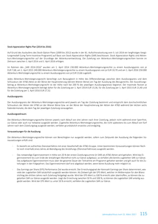 Jahresabschluss zum 31. März 2017 115
Stock Appreciation Rights Plan (2014 bis 2016)
Auf Grund des Auslaufens des Stock-Option-Plans (2009 bis 2012) wurde in der 81. Aufsichtsratssitzung vom 3. Juli 2014 ein langfristiges Vergü-
tungsmodell (Long-Term-Incentive-Programm) auf Basis von Stock Appreciation Rights (SAR) beschlossen. Stock Appreciation Rights sind Aktien-
kurs-Wertsteigerungsrechte auf der Grundlage der Aktienkursentwicklung. Die Zuteilung von Aktienkurs-Wertsteigerungsrechten konnte im
Zeitraum zwischen 1. April 2014 und 1. April 2016 erfolgen.
Im Rahmen des „SAR 2014-2016“ wurden am 1. April 2014 230.000 Aktienkurs-Wertsteigerungsrechte zu einem Ausübungspreis von je
EUR 7,68, am 1. April 2015 240.000 Aktienkurs-Wertsteigerungsrechte zu einem Ausübungspreis von je EUR 10,70 und am 1. April 2016 250.000
Aktienkurs-Wertsteigerungsrechte zu einem Ausübungspreis von je EUR 13,66 zugeteilt.
Jedes Aktienkurs-Wertsteigerungsrecht berechtigt zum Barausgleich in Höhe des Differenzbetrags zwischen dem Ausübungspreis und dem
Schlusskurs der AT&S-Aktie an der Börse der Hauptnotierung (derzeit Wiener Börse) am Tag der Ausübung des Bezugsrechts. Der Auszahlungs-
betrag je Aktienkurs-Wertsteigerungsrecht ist der Höhe nach bei 200 % des jeweiligen Ausübungspreises begrenzt. Der maximale Nutzen je
Aktienkurs-Wertsteigerungsrecht beträgt daher für die Zuteilung per 1. April 2014 EUR 15,36, für die Zuteilung per 1. April 2015 EUR 21,40 und
für die Zuteilung per 1. April 2016 EUR 27,32.
Ausübungspreis:
Der Ausübungspreis der Aktienkurs-Wertsteigerungsrechte wird jeweils am Tag der Zuteilung bestimmt und entspricht dem durchschnittlichen
Schlusskurs der Aktien der AT&S an der Wiener Börse bzw. an der Börse der Hauptnotierung der Aktien der AT&S während der letzten sechs
Kalendermonate, die dem Tag der jeweiligen Zuteilung vorausgehen.
Ausübungszeitraum:
Die Aktienkurs-Wertsteigerungsrechte können jeweils nach Ablauf von drei Jahren nach ihrer Zuteilung, jedoch nicht während einer Sperrfrist,
zur Gänze oder auch nur teilweise ausgeübt werden. Zugeteilte Aktienkurs-Wertsteigerungsrechte, die nicht spätestens bis zum Ablauf von fünf
Jahren nach dem Zuteilungstag ausgeübt werden, verfallen grundsätzlich ersatzlos und endgültig.
Voraussetzungen für die Ausübung:
Die Aktienkurs-Wertsteigerungsrechte können von Berechtigten nur ausgeübt werden, sofern zum Zeitpunkt der Ausübung die folgenden Vo-
raussetzungen erfüllt sind:
- Es besteht ein aufrechtes Dienstverhältnis mit einer Gesellschaft der AT&S-Gruppe. Unter bestimmten Voraussetzungen können Rech-
te noch innerhalb eines Jahres ab Beendigung des Anstellungs-/Dienstverhältnisses ausgeübt werden.
- Das notwendige Eigeninvestment in Höhe von 20 % der ersten Zuteilungssumme (in SAR) als AT&S Aktien wird gehalten. Wird das Ei-
geninvestment bis zum Ende der dreijährigen Wartefrist nicht zur Gänze aufgebaut, so verfallen alle bereits zugeteilten SAR zur Gänze.
Das aufgebaute Eigeninvestment muss über die gesamte Dauer der Teilnahme am Programm gehalten werden und gilt auch für die Zu-
teilungen in den Folgejahren. Das Eigeninvestment darf erst abgebaut werden, wenn keine Ausübung mehr möglich ist.
- Das Earnings per Share (EPS) Performance Ziel wurde erreicht. Der Erreichungsgrad der Kennzahl Earnings per Share determiniert, wie-
viele der zugeteilten SAR tatsächlich ausgeübt werden können. Als Zielwert gilt der EPS-Wert, welcher im Midtermplan für den Bilanz-
stichtag des dritten Jahres nach Zuteilung festgelegt wurde. Wird der EPS-Wert zu 100 % erreicht oder übertroffen, so können die zu-
geteilten SAR zur Gänze ausgeübt werden. Liegt die Erreichung zwischen 50 % und 100 %, so können die zugeteilten SAR anteilig aus-
geübt werden. Wird der EPS-Wert zu unter 50 % erreicht, verfallen die zugeteilten SAR zur Gänze.
 