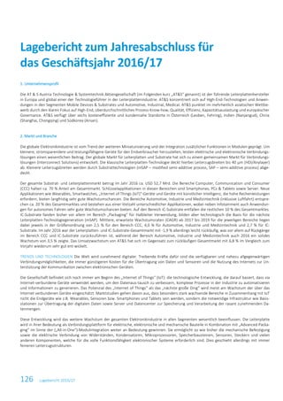 Lagebericht zum Jahresabschluss für
das Geschäftsjahr 2016/17
126 Lagebericht 2016/17
1. Unternehmensprofil
Die AT & S Austria Technologie & Systemtechnik Aktiengesellschaft (im Folgenden kurz „AT&S“ genannt) ist der führende Leiterplattenhersteller
in Europa und global einer der Technologieführer in der Leiterplattenindustrie. AT&S konzentriert sich auf High-End-Technologien und Anwen-
dungen in den Segmenten Mobile Devices & Substrates und Automotive, Industrial, Medical. AT&S punktet im mehrheitlich asiatischen Wettbe-
werb durch den klaren Fokus auf High-End, überdurchschnittliches Prozess-Know-how, Qualität, Effizienz, Kapazitätsauslastung und europäischer
Governance. AT&S verfügt über sechs kosteneffiziente und kundennahe Standorte in Österreich (Leoben, Fehring), Indien (Nanjangud), China
(Shanghai, Chongqing) und Südkorea (Ansan).
2. Markt und Branche
Die globale Elektronikindustrie ist vom Trend der weiteren Miniaturisierung und der Integration zusätzlicher Funktionen in Modulen geprägt. Um
kleinere, stromsparendere und leistungsfähigere Geräte für den Endverbraucher herzustellen, leisten elektrische und elektronische Verbindungs-
lösungen einen wesentlichen Beitrag. Der globale Markt für Leiterplatten und Substrate hat sich zu einem gemeinsamen Markt für Verbindungs-
lösungen (Interconnect Solutions) entwickelt. Die klassische Leiterplatten-Technologie deckt hierbei Leiterzugsbreiten bis 40 µm (HDI/Anylayer)
ab. Kleinere Leiterzugsbreiten werden durch Substrattechnologien (mSAP – modified semi-additive process, SAP – semi-additive process) abge-
deckt.
Der gesamte Substrat- und Leiterplattenmarkt betrug im Jahr 2016 ca. USD 52,7 Mrd. Die Bereiche Computer, Communication und Consumer
(CCC) halten ca. 70 % Anteil am Gesamtmarkt. Schlüsselapplikationen in diesen Bereichen sind Smartphones, PCs & Tablets sowie Server. Neue
Applikationen wie Wearables, Smartwatches, „Internet of Things (IoT)“-Geräte und Geräte mit künstlicher Intelligenz, die hohe Rechenleistungen
erfordern, bieten langfristig sehr gute Wachstumschancen. Die Bereiche Automotive, Industrie und Medizintechnik (inklusive Luftfahrt) entspre-
chen ca. 20 % des Gesamtmarktes und bestehen aus einer Vielzahl unterschiedlicher Applikationen, wobei neben Infotainment auch Anwendun-
gen für autonomes Fahren sehr gute Wachstumschancen bieten. Auf den Bereich IC-Substrate entfallen die restlichen 10 % des Gesamtmarktes.
IC-Substrate fanden bisher vor allem im Bereich „Packaging“ für Halbleiter Verwendung, bilden aber technologisch die Basis für die nächste
Leiterplatten-Technologiegeneration (mSAP). Mittlere, erwartete Wachstumsraten (CAGR) ab 2017 bis 2019 für die jeweiligen Bereiche liegen
dabei jeweils in der Größenordnung von 2,5 % für den Bereich CCC, 4,0 % für Automotive, Industrie und Medizintechnik und 2,7 % für IC-
Substrate. Im Jahr 2016 war der Leiterplatten- und IC-Substrate-Gesamtmarkt mit -1,9 % allerdings leicht rückläufig, was vor allem auf Rückgänge
im Bereich CCC und IC-Substrate zurückzuführen ist, während der Bereich Automotive, Industrie und Medizintechnik auch 2016 ein solides
Wachstum von 3,5 % zeigte. Das Umsatzwachstum von AT&S hat sich im Gegensatz zum rückläufigen Gesamtmarkt mit 6,8 % im Vergleich zum
Vorjahr wiederum sehr gut ent-wickelt.
TRENDS UND TECHNOLOGIEN Die Welt wird zunehmend digitaler. Treibende Kräfte dafür sind die verfügbaren und nahezu allgegenwärtigen
Verbindungsmöglichkeiten, die immer günstigeren Kosten für die Übertragung von Daten und Sensoren und die Nutzung des Internets zur Un-
terstützung der Kommunikation zwischen elektronischen Geräten.
Die Gesellschaft befindet sich noch immer am Beginn des „Internet of Things“ (IoT): die technologische Entwicklung, die darauf basiert, dass via
Internet-verbundene Geräte verwendet werden, um den Datenaus-tausch zu verbessern, komplexe Prozesse in der Industrie zu automatisieren
und Informationen zu generieren. Das Potenzial des „Internet of Things“ als das „nächste große Ding“ wird meist am Wachstum der über das
Internet verbundenen Geräte eingeschätzt. Marktstudien gehen davon aus, dass besonders stark wachsende Bereiche in Zusammenhang mit IoT
nicht die Endgeräte wie z.B. Wearables, Sensoren bzw. Smartphones und Tablets sein werden, sondern die notwendige Infrastruktur wie Basis-
stationen zur Übertragung der digitalen Daten sowie Server und Datencenter zur Speicherung und Verarbeitung der rasant zunehmenden Da-
tenmengen.
Diese Entwicklung wird das weitere Wachstum der gesamten Elektronikindustrie in allen Segmenten wesentlich beeinflussen. Die Leiterplatte
wird in ihrer Bedeutung als Verbindungsplattform für elektrische, elektronische und mechanische Bauteile in Kombination mit „Advanced Packa-
ging“ im Sinne der („All-in-One“)-Modulintegration weiter an Bedeutung gewinnen. Sie ermöglicht so wie bisher die mechanische Befestigung
sowie die elektrische Verbindung von Widerständen, Kondensatoren, Mikroprozessoren, Speicherbausteinen, Sensoren, Steckern und vielen
anderen Komponenten, welche für die volle Funktionsfähigkeit elektronischer Systeme erforderlich sind. Dies geschieht allerdings mit immer
feineren Leiterzugsstrukturen.
 