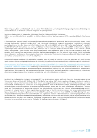 Lagebericht 2016/17 129
Wafer-Fertigung-(„Wafer Level Packaging“) und ein anderer Teil in die Substrat- und Leiterplattenfertigung verlagert werden. Embedding wird
dabei an Bedeutung für die weitere funktionale Integration im System gewinnen.
Nach einem Rückgang von 3,8 % gegenüber 2015 hat der Markt für IC-Substrate 2016 ein Volumen von
USD 5,1 Mrd. erreicht, wobei für die Jahre 2017 bis 2019 eine durchschnittliche Wachstumsrate von 2,7 % erwartet wird (Quelle: Yole, Februar
2017).
IC-Substrate finden praktisch in allen Applikationen im Elektronikmarkt Verwendung. Wesentlicher Wachstumstreiber sind in diesem Zusam-
menhang alle Arten von „System-in-Package“- („SiP“) oder („All-in-One“)-Modulen zur Integration verschiedener Funktionen (ICs, Sensoren,
passive Bauelemente etc.). Der Gesamtmarkt für IC-Substrate von USD 5,1 Mrd. (2016) teilt sich in „CSP“ („Chip Scale Packaging“) und „BGA“
(„Ball Grid Array“) auf. BGA-Substrate sind zumeist großflächiger sie haben einen Anteil von etwas mehr als 50 % am Gesamtmarkt. Typische
Anwendungen sind IC-Substrate für Prozessoren in PCs, Notebooks oder für Server. Die Wachstumsraten sind daher für BGA-Substrate – ähnlich
wie im Computermarkt – in den nächsten Jahren gering. Eine Ausnahme bildet hingegen der Markt für High-End-BGA-Substrate für Server, der –
getrieben durch Internet/Cloud-Applikationen – sehr hohe Wachstumsraten aufweisen wird. CSP-Substrate finden in einer Vielzahl von Applika-
tionen in Bereichen wie Consumer, Communication, Automotive, Industrie oder Medizintechnik Verwendung. Dieser CSP-Substratmarkt zeigt in
den nächsten Jahren ein Wachstum von mehr als 4 % jährlich.
In Kombination mit der Embedding- und Leiterplatten-Kompetenz bietet das Umfeld der Substrate für AT&S die Möglichkeit, sich in den nächsten
Jahren in diesem Hochtechnologiesegment als einer der führenden Marktanbieter für Verbindungslösungen und Modulintegration zu etablieren.
MINIATURISIERUNG, FUNKTIONSINTEGRATION UND MODULARISIERUNG BESTIMMEN DEN MARKT FÜR „EMBEDDED COMPONENT PACKAGING“
(„ECP“) BZW. „EMBEDDED-DIE-PACKAGING“ Embedding von Komponenten in Leiterplatten/Substraten ist eine Technik, die in allen Elektronik-
modulen eine Systemkostenreduktion, eine Verringerung des Platzbedarfes für Elektronik und eine Performanceverbesserung der Module er-
möglichen wird. Sie ist daher für alle Applikationen anwendbar. Embedding ist, wie bereits ausgeführt, in Kombination mit Leiterplatten-
/Substrattechnologie eine wesentliche Kompetenz, um zukünftige („All-in-One“)-Module zu ermöglichen.
Der Einsatz der „Embedded-Die-Packaging“-Technologie („ECP“) ist derzeit noch auf Nischen beschränkt. Das erklärt das vergleichsweise geringe
Volumen des Gesamtmarktes im Jahr 2016 von USD 17 Mio. (Quelle: Yole, Februar 2017). Breitere Marktdurchdringung erster bereits etablierter
Anwendungen und das hohe Potenzial von ECP durch weitere technologische Verbesserungen sind in der externen Marktanalyse noch nicht
berücksichtigt. Die technologische Barriere war in der Vergangenheit vor allem der Ausbeuteverlust beim „Embedding“ teurer Chips. Durch
Verbesserung der Prozessführung konnte die Ausbeute signifikant gesteigert werden, was eine breite Anwendung in allen Märkten – von Con-
sumer und Communications bis Automotive-, Industrie- und Medizintechnik - ermöglichen wird. Typische Anwendungsbeispiele von ECP-
Produkten, die entweder bereits im Markt eingeführt wurden oder knapp vor der Markteinführung stehen, sind Kameramodule oder diskrete
Spannungswandler in allen Spannungsklassen von Niedervolt bis hin zu Leistungsmodulen mit Power-MOSFETs oder IGBTs. Da integrierte Span-
nungswandler Bestandteil praktisch aller Elektronikmodule sind, ergeben sich in diesem Fall eine Vielzahl von Anwendungsmöglichkeiten sowohl
im Consumer- und Communications-Bereich als auch im Bereich Automotive -, Industrie- oder Medizintechnik. Derzeit diskrete realisierte Lösun-
gen werden immer dann durch eine integrierte „Embedding“-Lösungen ersetzt, wenn Performancevorteile (reduzierte Schaltverluste, bessere
thermische Performance) oder ein verringerter Platzbedarf für das Gesamtsystem besonders wichtig sind.
 