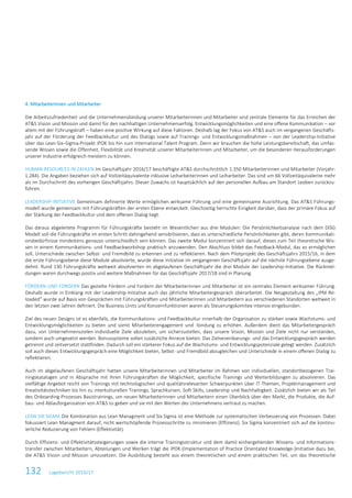 132 Lagebericht 2016/17
4. Mitarbeiterinnen und Mitarbeiter
Die Arbeitszufriedenheit und die Unternehmensbindung unserer Mitarbeiterinnen und Mitarbeiter sind zentrale Elemente für das Erreichen der
AT&S Vision und Mission und damit für den nachhaltigen Unternehmenserfolg. Entwicklungsmöglichkeiten und eine offene Kommunikation – vor
allem mit der Führungskraft – haben eine positive Wirkung auf diese Faktoren. Deshalb lag der Fokus von AT&S auch im vergangenen Geschäfts-
jahr auf der Förderung der Feedbackkultur und des Dialogs sowie auf Trainings- und Entwicklungsmaßnahmen – von der Leadership-Initiative
über das Lean-Six–Sigma-Projekt iPOK bis hin zum International Talent Program. Denn wir brauchen die hohe Leistungsbereitschaft, das umfas-
sende Wissen sowie die Offenheit, Flexibilität und Kreativität unserer Mitarbeiterinnen und Mitarbeiter, um die besonderen Herausforderungen
unserer Industrie erfolgreich meistern zu können.
HUMAN RESOURCES IN ZAHLEN Im Geschäftsjahr 2016/17 beschäftigte AT&S durchschnittlich 1.350 Mitarbeiterinnen und Mitarbeiter (Vorjahr:
1.284). Die Angaben beziehen sich auf Vollzeitäquivalente inklusive Leiharbeiterinnen und Leiharbeiter. Das sind um 66 Vollzeitäquivalente mehr
als im Durchschnitt des vorherigen Geschäftsjahrs. Dieser Zuwachs ist hauptsächlich auf den personellen Aufbau am Standort Leoben zurückzu-
führen.
LEADERSHIP-INITIATIVE Gemeinsam definierte Werte ermöglichen wirksame Führung und eine gemeinsame Ausrichtung. Das AT&S Führungs-
modell wurde gemeinsam mit Führungskräften der ersten Ebene entwickelt. Gleichzeitig herrschte Einigkeit darüber, dass der primäre Fokus auf
der Stärkung der Feedbackkultur und dem offenen Dialog liegt.
Das daraus abgeleitete Programm für Führungskräfte besteht im Wesentlichen aus drei Modulen: Die Persönlichkeitsanalyse nach dem DISG
Modell soll die Führungskräfte im ersten Schritt dahingehend sensibilisieren, dass es unterschiedliche Persönlichkeiten gibt, deren Kommunikati-
onsbedürfnisse mindestens genauso unterschiedlich sein können. Das zweite Modul konzentriert sich darauf, dieses zum Teil theoretische Wis-
sen in einem Kommunikations- und Feedbackworkshop praktisch anzuwenden. Den Abschluss bildet das Feedback-Modul, das es ermöglichen
soll, Unterschiede zwischen Selbst- und Fremdbild zu erkennen und zu reflektieren. Nach dem Pilotprojekt des Geschäftsjahrs 2015/16, in dem
die erste Führungsebene diese Module absolvierte, wurde diese Initiative im vergangenen Geschäftsjahr auf die nächste Führungsebene ausge-
dehnt. Rund 130 Führungskräfte weltweit absolvierten im abgelaufenen Geschäftsjahr die drei Module der Leadership-Initiative. Die Rückmel-
dungen waren durchwegs positiv und weitere Maßnahmen für das Geschäftsjahr 2017/18 sind in Planung.
FÖRDERN UND FORDERN Das gezielte Fördern und Fordern der Mitarbeiterinnen und Mitarbeiter ist ein zentrales Element wirksamer Führung.
Deshalb wurde in Einklang mit der Leadership-Initiative auch das jährliche Mitarbeitergespräch überarbeitet. Die Neugestaltung des „IPM Re-
loaded“ wurde auf Basis von Gesprächen mit Führungskräften und Mitarbeiterinnen und Mitarbeitern aus verschiedenen Standorten weltweit in
den letzten zwei Jahren definiert. Die Business Units und Konzernfunktionen waren als Steuerungskomitee intensiv eingebunden.
Ziel des neuen Designs ist es ebenfalls, die Kommunikations- und Feedbackkultur innerhalb der Organisation zu stärken sowie Wachstums- und
Entwicklungsmöglichkeiten zu bieten und somit Mitarbeiterengagement und -bindung zu erhöhen. Außerdem dient das Mitarbeitergespräch
dazu, von Unternehmenszielen individuelle Ziele abzuleiten, um sicherzustellen, dass unsere Vision, Mission und Ziele nicht nur verstanden,
sondern auch umgesetzt werden. Bonussysteme sollen zusätzliche Anreize bieten. Das Zielvereinbarungs- und das Entwicklungsgespräch werden
getrennt und zeitversetzt stattfinden. Dadurch soll ein stärkerer Fokus auf die Wachstums- und Entwicklungspotenziale gelegt werden. Zusätzlich
soll auch dieses Entwicklungsgespräch eine Möglichkeit bieten, Selbst- und Fremdbild abzugleichen und Unterschiede in einem offenen Dialog zu
reflektieren.
Auch im abgelaufenen Geschäftsjahr hatten unsere Mitarbeiterinnen und Mitarbeiter im Rahmen von individuellen, standortbezogenen Trai-
ningskatalogen und in Absprache mit ihren Führungskräften die Möglichkeit, spezifische Trainings und Weiterbildungen zu absolvieren. Das
vielfältige Angebot reicht von Trainings mit technologischen und qualitätsrelevanten Schwerpunkten über IT-Themen, Projektmanagement und
Kreativitätstechniken bis hin zu interkulturellen Trainings, Sprachkursen, Soft Skills, Leadership und Nachhaltigkeit. Zusätzlich bieten wir als Teil
des Onboarding-Prozesses Basistrainings, um neuen Mitarbeiterinnen und Mitarbeitern einen Überblick über den Markt, die Produkte, die Auf-
bau- und Ablauforganisation von AT&S zu geben und sie mit den Werten des Unternehmens vertraut zu machen.
LEAN SIX SIGMA Die Kombination aus Lean Managment und Six Sigma ist eine Methode zur systematischen Verbesserung von Prozessen. Dabei
fokussiert Lean Managment darauf, nicht wertschöpfende Prozessschritte zu minimieren (Effizienz). Six Sigma konzentriert sich auf die kontinu-
ierliche Reduzierung von Fehlern (Effektivität).
Durch Effizienz- und Effektivitätssteigerungen sowie die interne Trainingsstruktur und dem damit einhergehenden Wissens- und Informations-
transfer zwischen Mitarbeitern, Abteilungen und Werken trägt die iPOK-(Implementation of Practice Orientated Knowledge-)Initiative dazu bei,
die AT&S Vision und Mission umzusetzen. Die Ausbildung besteht aus einem theoretischen und einem praktischen Teil, um das theoretische
 