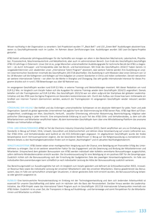 Lagebericht 2016/17 133
Wissen nachhaltig in der Organisation zu verankern. Seit Projektstart wurden 77 „Black Belt“- und 133 „Green Belt“-Ausbildungen absolviert bzw.
waren zu Geschäftsjahresende noch im Laufen. Im Rahmen dieser Zertifizierungen bzw. Ausbildungen wurden 160 Lean-Six-Sigma-Projekte
gestartet.
AT&S bietet umfassende Lehrlingsausbildungen für die Fachkräfte von morgen vor allem in den Bereichen Mechatronik, Labortechnik, Physikla-
bor, Prozesstechnik, Maschinenbautechnik und Metalltechnik, aber auch im administrativen Bereich. Zum Ende des Geschäftsjahrs beschäftigte
AT&S 33 Lehrlinge in Österreich. Unser Ziel ist es, junge Menschen unterschiedlicher Ausbildungsgrade für technische Berufe bei AT&S zu begeis-
tern – ob durch Schnupper- und Ferialpraktika oder bei Berufs- und Karrieremessen. Mit Ende des Geschäftsjahrs 2016/17 haben bereits 11
Jungakademikerinnen und -akademiker unser „International Talent Program“ absolviert, zwei weitere Talente werden ihre Ausbildung an unse-
ren österreichischen Standorten innerhalb des Geschäftsjahrs 2017/18 abschließen. Die Ausbildung in acht Modulen über einen Zeitraum von 12
bis 18 Monaten soll die Kolleginnen und Kollegen auf ihre Aufgaben an unseren Standorten in China und Indien vorbereiten. Derzeit rekrutieren
wir weitere internationale Talente – vor allem für die Werke in Shanghai und Chongqing. Das sehr große internationale Interesse für dieses Pro-
gramm drückte sich in rund 1.700 Bewerbungen aus über 60 Nationen aus.
Im vergangenen Geschäftsjahr wurden rund EUR 0,5 Mio. in externe Trainings und Weiterbildungen investiert. Mit dieser Reduktion um rund
EUR 0,2 Mio. im Vergleich zum Vorjahr haben sich die Ausgaben für externe Trainings wieder dem Geschäftsjahr 2014/15 angenähert. Damals
beliefen sich die Trainingskosten auf EUR 0,4 Mio. Das Geschäftsjahr 2015/16 war vor allem aufgrund der Startphase der globalen Leadership-
Initiative und des iPOK-Lean-Six-Sigma-Programms ein besonders kostenintensives Jahr. Durch den Aufbau von Know-how kann mittlerweile ein
Großteil von internen Trainern übernommen werden, wodurch die Trainingskosten im vergangenen Geschäftsjahr wieder reduziert werden
konnten.
FÖRDERUNG DER VIELFALT Die Vielfalt und das Einbringen unterschiedlicher Sichtweisen ist ein absoluter Mehrwert für jedes Team und jede
Organisation. Speziell als global agierendes Unternehmen hat jegliche Form der Diskriminierung bei AT&S keinen Platz. AT&S legt Wert auf Chan-
cengleichheit, unabhängig von Alter, Geschlecht, Herkunft, sexueller Orientierung, ethnischer Abstammung, Beeinträchtigung, religiöser oder
politischer Überzeugung in jeder Hinsicht. Eine entsprechende Erklärung ist auch Teil des AT&S Ethik- und Verhaltenskodex, zu dem sich alle
Mitarbeiterinnen und Mitarbeiter verpflichtet haben. Ab dem kommenden Geschäftsjahr kann über eine Whistleblowing-Plattform das anonyme
Melden von Fehlverhalten erfolgen.
ETHIK- UND VERHALTENSKODEX AT&S ist Teil der Electronic Industry Citizenship Coalition (EICC). Damit verpflichten wir uns zur Einhaltung eines
Standards in Bezug auf Arbeit, Ethik, Umwelt, Gesundheit und Arbeitssicherheit und dehnen diese Verantwortung auf unsere Lieferanten aus.
Der AT&S Ethik- und Verhaltenskodex wird laufend an die EICC-Anforderungen angepasst. Im abgelaufenen Geschäftsjahr wurde der Kodex
beispielsweise durch Vertrauenspersonen ergänzt, die bei besonderen Bedürfnissen in Bezug auf die Religionsausübung zu kontaktieren sind.
Weitere Details zu den Nachhaltigkeitsaktivitäten finden sich im Kapitel „Nachhaltigkeit“ und im aktuellen Nachhaltigkeitsbericht.
VERGÜTUNGSSYSTEME AT&S bietet neben einer marktgerechten Vergütung auch die Chance, eine Beteiligung am finanziellen Erfolg des Unter-
nehmens zu erlangen. Das ist ein weiterer wesentlicher Faktor für das Engagement und die Gewinnung und Bindung der Mitarbeiterinnen und
Mitarbeiter. Entsprechend dem globalen Bonussystem von AT&S werden individuell oder kollektiv vereinbarte Bonuszahlungen ausgeschüttet,
sofern definierte Mindestkennzahlen erreicht wurden. Die Grundvoraussetzung für eine Beteiligung ist ein positives EBIT für die Gesamtgruppe.
Zusätzlich richtet sich die Bonusauszahlung nach der Erreichung der budgetierten Ziele des jeweiligen Verantwortungsbereichs. Im Falle von
individuellen Bonusvereinbarungen kann schließlich je nach individueller Leistung die Höhe der Bonusauszahlung zusätzlich variieren.
Das Berechnungsmodell zur Auszahlungshöhe hat sich im Vergleich zum Vorjahr geändert und definiert als Schlüsselkennzahlen ROCE, Innovati-
on Revenue Rate sowie die individuelle Leistung der einzelnen Mitarbeiterin oder des einzelnen Mitarbeiters. Ebenso gewährleistet das Bonus-
system, dass im Falle von wirtschaftlich schwierigen Situationen, in denen gesteckte Ziele nicht erreicht wurden, die Bonusausschüttung teilwei-
se oder gänzlich ausgesetzt ist.
AUSBLICK Eine kontinuierliche Personalentwicklung im Einklang mit der Technologieentwicklung und dem sich ändernden Arbeitsumfeld ist
essenziell für unseren Geschäftserfolg und daher auch im nächsten Jahr die Basis der Personalarbeit. Darüber hinaus werden die Leadership-
Initiative, das iPOK-Projekt sowie das International Talent Program auch im Geschäftsjahr 2017/18 internationale Schwerpunkte innerhalb von
AT&S bilden. Zusätzlich ist es unser Ziel, die Transparenz in Bezug auf Ausbildungs- und Karrierewege und somit Perspektiven für die Mitarbeite-
rinnen und Mitarbeiter zu erhöhen.
 