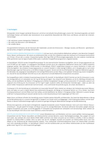 134 Lagebericht 2016/17
5. Nachhaltigkeit
Klimawandel, immer knapper werdende Ressourcen und Armut sind aktuelle Herausforderungen unserer Zeit. Verantwortungsvolles und damit
nachhaltiges Denken und Handeln über Generationen ist ein wesentlicher Bestandteil der AT&S Vision und Mission und damit der Unterneh-
mensstrategie.
 Wir reduzieren unseren ökologischen Fußabdruck
 Wir stellen den Menschen in den Mittelpunkt
 Wir schaffen Werte
Eine ganzheitliche Sichtweise, die die Interessen aller Stakeholder und alle drei Dimensionen – Ökologie, Soziales und Ökonomie – gleichberech-
tigt betrachtet, ermöglicht nachhaltiges Wirtschaften.
WIR REDUZIEREN UNSEREN ÖKOLOGISCHEN FUSSABDRUCK Und zwar durch unterschiedliche Maßnahmen weltweit in den Bereichen Energieef-
fizienz, Wasser und Ressourcen. Wir setzen uns ambitionierte Ziele, um den CO2-Fußabdruck sowie den Verbrauch an Frischwasser kontinuierlich
um 5 % bzw. 3 % pro Jahr zu senken. Entsprechend großen Wert legt AT&S auf Effizienzsteigerungsprojekte, die unter anderem innerhalb des
AT&S spezifischen Lean-Six-Sigma-Projekts (iPOK) sowie in laufenden Energieeffizienzprogrammen umgesetzt werden.
Im Geschäftsjahr 2015/16 wurden Energieeffizienzanalysen für die österreichischen Standorte durchgeführt, die ein Einsparungspotenzial von
rund 10 GWh pro Jahr ergaben. Im vergangenen Geschäftsjahr konnten durch die umgesetzten Maßnahmen bereits fast 5 GWh/a tatsächlich
eingespart werden. Nach demselben Vorbild wurden im Geschäftsjahr 2016/17 vergleichbare Analysen an unseren Standorten in Indien und
China durchgeführt. Das erhobene Einsparungspozential an unserem Standort in Indien beträgt 9 GWh/a, und in Shanghai gibt es nach ersten
Abschätzungen sogar das Potenzial bis zu 36 GWh/a Energie einzusparen. Derzeit wird die Durchführbarkeit der möglichen Maßnahmen geprüft.
Die Aktivitäten des vergangenen Geschäftsjahres sind wichtige Meilensteine auf dem Weg zu einer globalen Verbesserung unserer Energieeffizi-
enz. Das Ziel für das Geschäftsjahr 2017/18 muss es sein, ökonomisch sinnvolle Maßnahmen entsprechend umzusetzen.
Die Energieeffizienz steht in direktem Zusammenhang mit dem CO2-Ausstoß. Im Geschäftsjahr 2016/17 konnten wir die CO2-Emissionen in unse-
rem Kerngeschäft pro m2 Leiterplatte von 50,7 kg auf 46,4 kg verringern. Das entspricht einer Reduktion um 8,5 %. Allerdings erforderte der
Aufbau und die Qualifikation der Werke in Chongqing einen erhöhten Energiebedarf, bezogen auf die produzierten m² Leiterplatte, wodurch sich
insgesamt eine Erhöhung der CO2-Emissionen auf 55,7 kg/m² ergibt. Zusätzlich stellen die klimatischen Veränderungen – dabei vor allem die
extrem heißen Temperaturen während der Sommermonate – eine zunehmende Herausforderung dar, die schwer abschätzbar ist.
Frischwasser ist für die Herstellung von Leiterplatten ein essenzieller Rohstoff. Daher arbeiten wir ständig an der Verbesserung unserer Messsys-
teme und haben uns auch in diesem Bereich das ambitionierte Ziel gesetzt, die Menge an Frischwasser jährlich um 3 % zu senken. Auch beim
Frischwasserverbrauch sind die Effekte durch den Aufbau und die Qualifikation der Werke in Chongqing sichtbar. Während in unserem Kernge-
schäft der Frischwasserverbrauch reduziert werden konnte, ist der Gesamtverbrauch leicht angestiegen auf 739,5 L/m².
Neben Strom und Wasser erfordert die Herstellung unserer Produkte weitere Rohstoffe und Materialien. Der Anteil der Materialkosten in Bezug
auf die Betriebsleistung ist in unserem Kerngeschäft im Vergleich zum Vorjahr leicht zurückgegangen. Unter Einbezug des Aufbaus und der Quali-
fikation im Bereich Substrattechnologie ergibt sich jedoch ein geringer Anstieg der Materialkosten bezogen auf die Betriebsleistung.
Miniaturisierungstrends und die damit einhergehende steigende Komplexität unserer Produkte bedeuten meist auch einen höheren Ressour-
cenverbrauch – das gilt sowohl für Energie und Wasser als auch für sonstige Materialien. Die derzeit definierten Kennzahlen spiegeln diese ge-
steigerte Komplexität nicht wider, da die Bezugsgröße m² Leiterplatte die Komplexität der Leiterplatte nicht berücksichtigt. Daher arbeiten wir
für das Geschäftsjahr 2017/18 an einer neuen Definition unserer Kennzahlen.
WIR STELLEN DEN MENSCHEN IN DEN MITTELPUNKT Unsere Mitarbeiterinnen und Mitarbeiter sind eine unserer größten Interessensgruppen.
Entsprechend sind die Themen Gesundheit und Arbeitssicherheit zentrale Bereiche unserer Nachhaltigkeitsstrategie. Dies spiegelt sich auch
darin wider, dass weltweit alle unsere Werke OHSAS 18001 zertifiziert sind. Daher versuchen wir ein Umfeld zu schaffen, in dem es selbstver-
ständlich ist, Arbeitsunfälle zu melden. Denn nur wenn man die Art, Häufigkeit, Ausmaß und Ursachen von Arbeitsunfällen kennt, kann man
effektiv an der Verbesserung der Arbeitssicherheit arbeiten. Trotz umfassender Sicherheitsmaßnahmen lassen sich Arbeitsunfälle zumindest
noch nicht vollständig vermeiden. Im Geschäftsjahr 2016/17 sind die Ausfallsstunden pro eine Million Arbeitsstunden ab einer Ausfallsdauer
größer einem Tag mit 5,4 in der Gruppe leicht gestiegen.
 