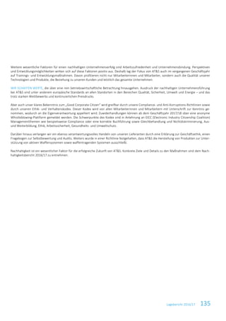 Lagebericht 2016/17 135
Weitere wesentliche Faktoren für einen nachhaltigen Unternehmenserfolg sind Arbeitszufriedenheit und Unternehmensbindung. Perspektiven
und Entwicklungsmöglichkeiten wirken sich auf diese Faktoren positiv aus. Deshalb lag der Fokus von AT&S auch im vergangenen Geschäftsjahr
auf Trainings- und Entwicklungsmaßnahmen. Davon profitieren nicht nur Mitarbeiterinnen und Mitarbeiter, sondern auch die Qualität unserer
Technologien und Produkte, die Beziehung zu unseren Kunden und letztlich das gesamte Unternehmen.
WIR SCHAFFEN WERTE, die über eine rein betriebswirtschaftliche Betrachtung hinausgehen. Ausdruck der nachhaltigen Unternehmensführung
bei AT&S sind unter anderem europäische Standards an allen Standorten in den Bereichen Qualität, Sicherheit, Umwelt und Energie – und das
trotz starken Wettbewerbs und kontinuierlichen Preisdrucks.
Aber auch unser klares Bekenntnis zum „Good Corporate Citizen“ wird greifbar durch unsere Compliance- und Anti-Korruptions-Richtlinien sowie
durch unseren Ethik- und Verhaltenskodex. Dieser Kodex wird von allen Mitarbeiterinnen und Mitarbeitern mit Unterschrift zur Kenntnis ge-
nommen, wodurch an die Eigenverantwortung appelliert wird. Zuwiderhandlungen können ab dem Geschäftsjahr 2017/18 über eine anonyme
Whistleblowing-Plattform gemeldet werden. Die Schwerpunkte des Kodex sind in Anlehnung an EICC (Electronic Industry Citizenship Coalition)
Managementthemen wie beispielsweise Compliance oder eine korrekte Buchführung sowie Gleichbehandlung und Nichtdiskriminierung, Aus-
und Weiterbildung, Ethik, Arbeitssicherheit, Gesundheits- und Umweltschutz.
Darüber hinaus verlangen wir ein ebenso verantwortungsvolles Handeln von unseren Lieferanten durch eine Erklärung zur Geschäftsethik, einen
Fragebogen zur Selbstbewertung und Audits. Weiters wurde in einer Richtlinie festgehalten, dass AT&S die Herstellung von Produkten zur Unter-
stützung von aktiven Waffensystemen sowie waffentragenden Systemen ausschließt.
Nachhaltigkeit ist ein wesentlicher Faktor für die erfolgreiche Zukunft von AT&S. Konkrete Ziele und Details zu den Maßnahmen sind dem Nach-
haltigkeitsbericht 2016/17 zu entnehmen.
 