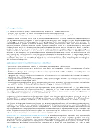 136 Lagebericht 2016/17
6. Forschung und Entwicklung
 21,8 % des Gesamtumsatzes von AT&S kommen von Produkten, die weniger als 3 Jahre auf dem Markt sind
 Einführung mSAP-Technologie – der nächste Technologiezyklus bei Leiterplatten für Smartphones
 Abschluss des Entwicklungsprojekts EmPower – Grundlagen für neue Systeme in der Leistungselektronik geschaffen
AT&S verfolgt das Ziel, die führende Position an der Technologiespitze weiter kontinuierlich auszubauen, um ein klares Differenzierungsmerkmal
zum Wettbewerb zu schaffen und die Basis für das langfristig profitable Wachstum zu legen. In einem sich extrem dynamisch entwickelnden
Umfeld begegnen wir diesen Herausforderungen mit einer langfristig ausgerichteten Technologie-Roadmap. Daraus leiten wir unsere F&E-
Schwerpunktthemen und -projekte ab und messen die Erfolge mit der Zielgröße „Innovation Revenue Rate“. Diese definiert die Umsätze mit
innovativen Produkten, die während der letzten drei Jahre auf dem Markt eingeführt wurden. AT&S erzielte im Geschäftsjahr 2016/17 eine
Innovation Revenue Rate von 21,8 %, das bedeutet eine Outperformance gegenüber unserer gesetzten Zielgröße von 20 %. Auch im Geschäfts-
jahr 2016/17 setzte sich der Umbruch in der Elektronikindustrie, charakterisiert durch eine Verlangsamung der Entwicklungsgeschwindigkeit in
der Prozessortechnologie (Moore’s Law, das besagt, dass sich die Komplexität integrierter Schaltkreise innerhalb von 12 bis 24 Monaten immer
verdoppelt, ist nicht mehr gültig), fort. Das eröffnet gänzlich neue Möglichkeiten für die Packaging-, Substrat- und Leiterplattenindustrie. Viele
neue Funktionen und Eigenschaften können mit deutlich weniger Entwicklungsaufwand erzeugt werden, als er zur Realisierung auf Chips not-
wendig wäre. Die Weiterentwicklung in unseren Geschäftsfeldern hat somit enorme Auswirkungen auf die gesamte Elektronikindustrie der
nächsten Jahre. Daher waren auch im Geschäftsjahr 2016/17 die F&E-Schwerpunktthemen von AT&S an den technologischen Trends der gesam-
ten Elektronikindustrie ausgerichtet:
GLEICHBLEIBENDE F&E-SCHWERPUNKTE IM ABGELAUFENEN GESCHÄFTSJAHR
 Flexibilisierung/Design: Integration von Elektronik auf engstem Raum und Verbindung von Elektronikmodulen
 Miniaturisierung/Gewichtsreduktion: Geräte werden immer kleiner, leichter und leistungsfähiger – Elektronik muss die Grundlage dafür schaf-
fen
 Modularisierung/Packages: Neue, hoch integrierte Module zur Erreichung kleinster Packungsdichte und höchster Leistungsfähigkeit bei einer
vereinfachten Wertschöpfungskette
 High Speed/Hohe Frequenzen: Kontaktlose Kommunikation von Menschen und Geräten mit großen Datenmengen und Radaranwendungen für
selbstfahrende Autos und Arbeitsgeräte
 Leistungselektronik/Hohe Ströme: Energieeffiziente Mobilität führt zu Elektrifizierung der Mobilität – mechanische Lösungen werden durch
energiesparende elektronische Lösungen ersetzt
 Herstellungsprozesse/Geschäftsmodelle: Nutzung von Daten zur Optimierung und Verbesserung von Produktionsprozessen, Integration neuer
und zusätzlicher Schritte in die Wertschöpfungskette und sparsamer Umgang mit Ressourcen in der Produktion
Die Kosten der AT&S Gruppe für die Forschungs- und Entwicklungsprojekte beliefen sich im Geschäftsjahr 2016/17 auf EUR 62,8 Mio. Dies ent-
spricht einer Forschungsquote (d. h. Relation zum Umsatz) von 7,7 % gegenüber 12,5 % im Vorjahr. Der Wert des Geschäftsjahrs 2015/16 (EUR
95,6 Mio.) war geprägt durch die hohen Entwicklungskosten für das IC-Substrat-Geschäft. Mit dieser weiterhin hohen Forschungsquote sichern
wir unsere Position als Technologieführer auch für die kommenden Jahre ab.
Innovationskraft und langfristige Wettbewerbsfähigkeit zeigen sich auch in der Anzahl und Qualität der Patente. Weltweit hat AT&S im Ge-
schäftsjahr 2016/17 34 Schutzrechte neu zur Anmeldung eingereicht. Aktuell kommt AT&S auf 196 Patentfamilien, die in 227 erteilten Schutz-
rechten resultieren. Das IP-Portfolio besteht auch aus extern erworbenen Lizenzen – insbesondere im Bereich der Embedding-Technologie.
Die Effizienz in der Entwicklung wird dadurch sichergestellt, dass wir global mit Kunden, Lieferanten und Forschungseinrichtungen eng zusam-
menarbeiten. Intern betreiben wir einen zweistufigen Innovati-onsprozess. In den Forschungseinrichtungen von Leoben-Hinterberg werden die
Entwicklungen in den Bereichen Materialien, Prozesse und Applikationen bis zu dem Punkt durchgeführt, an dem die prinzipielle Machbarkeit
der Technologie erreicht ist. Dieser Tätigkeitsbereich umfasst somit die angewandte Forschung und Technologieevaluierung. Anschließend ist es
Aufgabe der lokalen Abteilungen für Technologieentwicklung und Implementierung an den Standorten von AT&S, die Prozesse und Produkte
experimentell weiterzuentwickeln und in den bestehenden Produktionsablauf zu integrieren.
HIGHLIGHTS AUS DEN FORSCHUNGS- UND ENTWICKLUNGSPROJEKTEN Im Bereich High-End High Density Interconnects (HDI), also Leiterplatten
aus unserem Kerngeschäft der vergangenen Jahre, haben wir die Entwicklungsarbeiten für die nächste Leiterplatten-Generation weiter fortge-
setzt. Hier wird derzeit ein Technologiesprung in der Strukturierungstechnologie vorbereitet. Anstelle der subtraktiven Strukturierungsmethode
(Kupfer wird in den nicht-leitenden Bereichen entfernt) kommt bei der nächsten Technologiegeneration die sogenannte modifizierte Semiaddi-
tivtechnologie (Kupfer wird auf einer dünnen Kupferschicht in den Bereichen, die leitfähig sein sollten, abgeschieden) zum Einsatz. Mit dieser
 