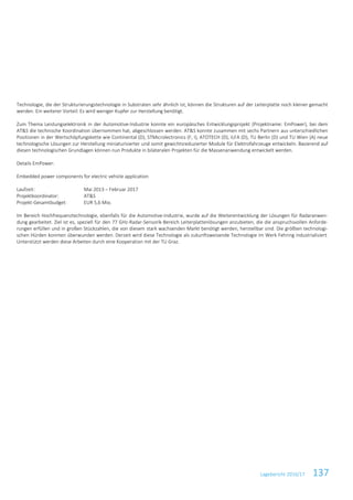 Lagebericht 2016/17 137
Technologie, die der Strukturierungstechnologie in Substraten sehr ähnlich ist, können die Strukturen auf der Leiterplatte noch kleiner gemacht
werden. Ein weiterer Vorteil: Es wird weniger Kupfer zur Herstellung benötigt.
Zum Thema Leistungselektronik in der Automotive-Industrie konnte ein europäisches Entwicklungsprojekt (Projektname: EmPower), bei dem
AT&S die technische Koordination übernommen hat, abgeschlossen werden. AT&S konnte zusammen mit sechs Partnern aus unterschiedlichen
Positionen in der Wertschöpfungskette wie Continental (D), STMicrolectronics (F, I), ATOTECH (D), ILFA (D), TU Berlin (D) und TU Wien (A) neue
technologische Lösungen zur Herstellung miniaturisierter und somit gewichtsreduzierter Module für Elektrofahrzeuge entwickeln. Basierend auf
diesen technologischen Grundlagen können nun Produkte in bilateralen Projekten für die Massenanwendung entwickelt werden.
Details EmPower:
Embedded power components for electric vehicle application
Laufzeit: Mai 2013 – Februar 2017
Projektkoordinator: AT&S
Projekt-Gesamtbudget: EUR 5,6 Mio.
Im Bereich Hochfrequenztechnologie, ebenfalls für die Automotive-Industrie, wurde auf die Weiterentwicklung der Lösungen für Radaranwen-
dung gearbeitet. Ziel ist es, speziell für den 77 GHz-Radar-Sensorik-Bereich Leiterplattenlösungen anzubieten, die die anspruchsvollen Anforde-
rungen erfüllen und in großen Stückzahlen, die von diesem stark wachsenden Markt benötigt werden, herstellbar sind. Die größten technologi-
schen Hürden konnten überwunden werden. Derzeit wird diese Technologie als zukunftsweisende Technologie im Werk Fehring industrialisiert.
Unterstützt werden diese Arbeiten durch eine Kooperation mit der TU Graz.
 