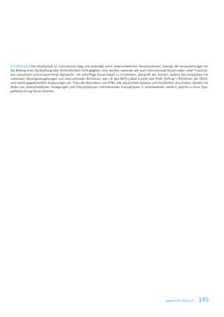 Lagebericht 2016/17 145
STEUERRISIKO Die Gesellschaft ist international tätig und unterliegt somit unterschiedlichen Steuersystemen. Solange die Voraussetzungen für
die Bildung einer Rückstellung oder Verbindlichkeit nicht gegeben sind, werden nationale wie auch internationale Steuerrisiken unter Finanzrisi-
ken subsumiert und entsprechend überwacht. Um zukünftige Steuerrisiken zu minimieren, überprüft der Konzern laufend die Compliance mit
nationalen Steuergesetzgebungen und internationalen Richtlinien, wie z.B. den BEPS-(„Base Erosion and Profit Shifting“-) Richtlinien der OECD,
und nimmt gegebenenfalls Anpassungen vor. Trotz des Bestrebens von AT&S, alle steuerlichen Gesetze und Vorschriften einzuhalten, besteht ein
Risiko von unterschiedlichen Auslegungen und Interpretationen internationaler Transaktionen in verschiedenen Ländern, welche zu einer Dop-
pelbesteuerung führen könnten.
 