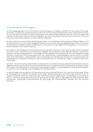 146 Lagebericht 2016/17
10. Internes Kontrollsystem und Risikomanagement
Das rechnungslegungsbezogene Interne Kontrollsystem und Risikomanagement ist integrierter Bestandteil des konzernweiten Risikomanage-
mentsystems. In Anlehnung an das Rahmenkonzept von COSO (The Committee of Sponsoring Organizations of the Treadway Commission) wer-
den unter dem Begriff des unternehmensweiten Risikomanagements das eigentliche Risikomanagement sowie das Interne Kontrollsystem (IKS)
subsumiert. Die wesentlichen Merkmale des Risikomanagements, des Internen Kontrollsystems sowie der internen Revision von AT&S sind in
einem konzernweiten Risikomanagement- und Revisionshandbuch festgehalten.
Die Dokumentation der internen Kontrollen (Geschäftsprozesse, Risiken, Kontrollmaßnahmen und Verantwortliche) erfolgt grundsätzlich in Form
von Kontrollmatrizen, die in einer zentralen Managementdatenbank archiviert werden. Das rechnungslegungsbezogene Interne Kontrollsystem
beinhaltet dabei die Grundsätze, Verfahren und Maßnahmen zur Sicherung der Ordnungsmäßigkeit der Rechnungslegung im Sinne der beschrie-
benen Kontrollziele für die Finanzberichterstattung.
Die Prozesse der Rechnungslegung sind in gesonderten Verfahrensanweisungen dokumentiert. Diese sind konzernweit einheitlich ausgestaltet
und werden in einem standardisierten Dokumentationsformat abgebildet. Aus den spezifischen lokalen Regelungen resultieren zusätzlich Anfor-
derungen an die Rechnungslegungsprozesse. Die Grundlagen der Rechnungslegung und Berichterstattung sind in den Prozessbeschreibungen
und weiters in ausführlichen Verfahrensanweisungen dokumentiert, welche ebenfalls im zentralen Management Manual archiviert sind. Darüber
hinaus werden Arbeitsbehelfe zu Bewertungsläufen, Bilanzierungsvorgängen und organisatorischen Erfordernissen im Zusammenhang mit den
Rechnungslegungs- und Jahresabschlussprozessen erstellt und laufend aktualisiert. Die Terminplanungen erfolgen im Einklang mit den Konzern-
erfordernissen.
Die interne Finanzberichterstattung erfolgt monatlich als Bestandteil der Konzernberichterstattung, wobei die Finanzinformationen durch die
Organisationseinheit Group Accounting und Group Controlling (Teilbereiche von Group Finance & Controlling) überprüft und analysiert werden.
Die monatliche Soll-Ist-Abweichung mit entsprechender Kommentierung der Segment- bzw. Werksergebnisse sowie des Gesellschaftsergebnis-
ses wird intern an die Führungskräfte und an die Mitglieder des Aufsichtsrats berichtet.
Die jährliche Budgeterstellung erfolgt durch die Organisationseinheit Group Controlling (Teilbereich von Group Finance & Controlling). Auf Basis
der Quartalsergebnisse und aktuellen Planungsinformationen werden unterjährig quartalsweise Vorschaurechnungen (Forecasts) für das ver-
bleibende Geschäftsjahr erstellt. Die Vorschaurechnungen mit Kommentierung zum Budgetvergleich und Darstellungen zur Auswirkung von
Chancen und Risiken bis Geschäftsjahresende werden an den Aufsichtsrat berichtet. Neben der regelmäßigen Berichterstattung werden Mehr-
jahresplanungen, projektbezogene Finanzinformationen oder Berechnungen über Investitionsvorhaben aufbereitet und an den Aufsichtsrat
übermittelt.
 