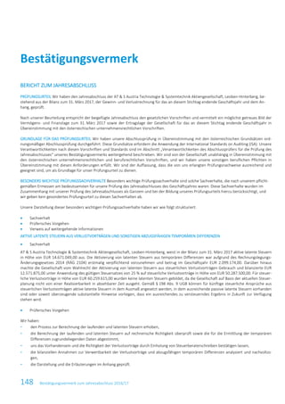 Bestätigungsvermerk
148 Bestätigungsvermerk zum Jahresabschluss 2016/17
BERICHT ZUM JAHRESABSCHLUSS
PRÜFUNGSURTEIL Wir haben den Jahresabschluss der AT & S Austria Technologie & Systemtechnik Aktiengesellschaft, Leoben-Hinterberg, be-
stehend aus der Bilanz zum 31. März 2017, der Gewinn- und Verlustrechnung für das an diesem Stichtag endende Geschäftsjahr und dem An-
hang, geprüft.
Nach unserer Beurteilung entspricht der beigefügte Jahresabschluss den gesetzlichen Vorschriften und vermittelt ein möglichst getreues Bild der
Vermögens- und Finanzlage zum 31. März 2017 sowie der Ertragslage der Gesellschaft für das an diesem Stichtag endende Geschäftsjahr in
Übereinstimmung mit den österreichischen unternehmensrechtlichen Vorschriften.
GRUNDLAGE FÜR DAS PRÜFUNGSURTEIL Wir haben unsere Abschlussprüfung in Übereinstimmung mit den österreichischen Grundsätzen ord-
nungsmäßiger Abschlussprüfung durchgeführt. Diese Grundsätze erfordern die Anwendung der International Standards on Auditing (ISA). Unsere
Verantwortlichkeiten nach diesen Vorschriften und Standards sind im Abschnitt „Verantwortlichkeiten des Abschlussprüfers für die Prüfung des
Jahresabschlusses“ unseres Bestätigungsvermerks weitergehend beschrieben. Wir sind von der Gesellschaft unabhängig in Übereinstimmung mit
den österreichischen unternehmensrechtlichen und berufsrechtlichen Vorschriften, und wir haben unsere sonstigen beruflichen Pflichten in
Übereinstimmung mit diesen Anforderungen erfüllt. Wir sind der Auffassung, dass die von uns erlangten Prüfungsnachweise ausreichend und
geeignet sind, um als Grundlage für unser Prüfungsurteil zu dienen.
BESONDERS WICHTIGE PRÜFUNGSSACHVERHALTE Besonders wichtige Prüfungssachverhalte sind solche Sachverhalte, die nach unserem pflicht-
gemäßen Ermessen am bedeutsamsten für unsere Prüfung des Jahresabschlusses des Geschäftsjahres waren. Diese Sachverhalte wurden im
Zusammenhang mit unserer Prüfung des Jahresabschlusses als Ganzem und bei der Bildung unseres Prüfungsurteils hierzu berücksichtigt, und
wir geben kein gesondertes Prüfungsurteil zu diesen Sachverhalten ab.
Unsere Darstellung dieser besonders wichtigen Prüfungssachverhalte haben wir wie folgt strukturiert:
• Sachverhalt
• Prüferisches Vorgehen
• Verweis auf weitergehende Informationen
AKTIVE LATENTE STEUERN AUS VERLUSTVORTRÄGEN UND SONSTIGEN ABZUGSFÄHIGEN TEMPORÄREN DIFFERENZEN
• Sachverhalt
AT & S Austria Technologie & Systemtechnik Aktiengesellschaft, Leoben-Hinterberg, weist in der Bilanz zum 31. März 2017 aktive latente Steuern
in Höhe von EUR 14.671.049,00 aus. Die Aktivierung von latenten Steuern aus temporären Differenzen war aufgrund des Rechnungslegungs-
Änderungsgesetzes 2014 (RÄG 2104) erstmalig verpflichtend vorzunehmen und betrug im Geschäftsjahr EUR 2.099.174,00. Darüber hinaus
machte die Gesellschaft vom Wahlrecht der Aktivierung von latenten Steuern aus steuerlichen Verlustvorträgen Gebrauch und bilanzierte EUR
12.571.875,00 unter Anwendung des gültigen Steuersatzes von 25 % auf steuerliche Verlustvorträge in Höhe von EUR 50.287.500,00. Für steuer-
liche Verlustvorträge in Höhe von EUR 60.259.615,00 wurden keine latenten Steuern gebildet, da die Gesellschaft auf Basis der aktuellen Steuer-
planung nicht von einer Realisierbarkeit in absehbarer Zeit ausgeht. Gemäß § 198 Abs. 9 UGB können für künftige steuerliche Ansprüche aus
steuerlichen Verlustvorträgen aktive latente Steuern in dem Ausmaß angesetzt werden, in dem ausreichende passive latente Steuern vorhanden
sind oder soweit überzeugende substantielle Hinweise vorliegen, dass ein ausreichendes zu versteuerndes Ergebnis in Zukunft zur Verfügung
stehen wird.
• Prüferisches Vorgehen
Wir haben:
- den Prozess zur Berechnung der laufenden und latenten Steuern erhoben,
- die Berechnung der laufenden und latenten Steuern auf rechnerische Richtigkeit überprüft sowie die für die Ermittlung der temporären
Differenzen zugrundeliegenden Daten abgestimmt,
- uns das Vorhandensein und die Richtigkeit der Verlustvorträge durch Einholung von Steuerberaterschreiben bestätigen lassen,
- die bilanziellen Annahmen zur Verwertbarkeit der Verlustvorträge und abzugsfähigen temporären Differenzen analysiert und nachvollzo-
gen,
- die Darstellung und die Erläuterungen im Anhang geprüft.
 