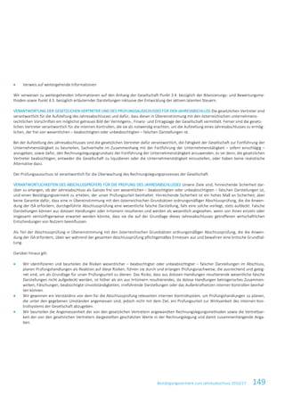 Bestätigungsvermerk zum Jahresabschluss 2016/17 149
• Verweis auf weitergehende Informationen
Wir verweisen zu weitergehenden Informationen auf den Anhang der Gesellschaft Punkt 3.4. bezüglich der Bilanzierungs- und Bewertungsme-
thoden sowie Punkt 4.5. bezüglich erläuternder Darstellungen inklusive der Entwicklung der aktiven latenten Steuern.
VERANTWORTUNG DER GESETZLICHEN VERTRETER UND DES PRÜFUNGSAUSSCHUSSES FÜR DEN JAHRESABSCHLUSS Die gesetzlichen Vertreter sind
verantwortlich für die Aufstellung des Jahresabschlusses und dafür, dass dieser in Übereinstimmung mit den österreichischen unternehmens-
rechtlichen Vorschriften ein möglichst getreues Bild der Vermögens-, Finanz- und Ertragslage der Gesellschaft vermittelt. Ferner sind die gesetz-
lichen Vertreter verantwortlich für die internen Kontrollen, die sie als notwendig erachten, um die Aufstellung eines Jahresabschlusses zu ermög-
lichen, der frei von wesentlichen – beabsichtigten oder unbeabsichtigten – falschen Darstellungen ist.
Bei der Aufstellung des Jahresabschlusses sind die gesetzlichen Vertreter dafür verantwortlich, die Fähigkeit der Gesellschaft zur Fortführung der
Unternehmenstätigkeit zu beurteilen, Sachverhalte im Zusammenhang mit der Fortführung der Unternehmenstätigkeit – sofern einschlägig –
anzugeben, sowie dafür, den Rechnungslegungsgrundsatz der Fortführung der Unternehmenstätigkeit anzuwenden, es sei denn, die gesetzlichen
Vertreter beabsichtigen, entweder die Gesellschaft zu liquidieren oder die Unternehmenstätigkeit einzustellen, oder haben keine realistische
Alternative dazu.
Der Prüfungsausschuss ist verantwortlich für die Überwachung des Rechnungslegungsprozesses der Gesellschaft.
VERANTWORTLICHKEITEN DES ABSCHLUSSPRÜFERS FÜR DIE PRÜFUNG DES JAHRESABSCHLUSSES Unsere Ziele sind, hinreichende Sicherheit dar-
über zu erlangen, ob der Jahresabschluss als Ganzes frei von wesentlichen – beabsichtigten oder unbeabsichtigten – falschen Darstellungen ist,
und einen Bestätigungsvermerk zu erteilen, der unser Prüfungsurteil beinhaltet. Hinreichende Sicherheit ist ein hohes Maß an Sicherheit, aber
keine Garantie dafür, dass eine in Übereinstimmung mit den österreichischen Grundsätzen ordnungsmäßiger Abschlussprüfung, die die Anwen-
dung der ISA erfordern, durchgeführte Abschlussprüfung eine wesentliche falsche Darstellung, falls eine solche vorliegt, stets aufdeckt. Falsche
Darstellungen können aus dolosen Handlungen oder Irrtümern resultieren und werden als wesentlich angesehen, wenn von ihnen einzeln oder
insgesamt vernünftigerweise erwartet werden könnte, dass sie die auf der Grundlage dieses Jahresabschlusses getroffenen wirtschaftlichen
Entscheidungen von Nutzern beeinflussen.
Als Teil der Abschlussprüfung in Übereinstimmung mit den österreichischen Grundsätzen ordnungsmäßiger Abschlussprüfung, die die Anwen-
dung der ISA erfordern, üben wir während der gesamten Abschlussprüfung pflichtgemäßes Ermessen aus und bewahren eine kritische Grundhal-
tung.
Darüber hinaus gilt:
• Wir identifizieren und beurteilen die Risiken wesentlicher – beabsichtigter oder unbeabsichtigter – falscher Darstellungen im Abschluss,
planen Prüfungshandlungen als Reaktion auf diese Risiken, führen sie durch und erlangen Prüfungsnachweise, die ausreichend und geeig-
net sind, um als Grundlage für unser Prüfungsurteil zu dienen. Das Risiko, dass aus dolosen Handlungen resultierende wesentliche falsche
Darstellungen nicht aufgedeckt werden, ist höher als ein aus Irrtümern resultierendes, da dolose Handlungen betrügerisches Zusammen-
wirken, Fälschungen, beabsichtigte Unvollständigkeiten, irreführende Darstellungen oder das Außerkraftsetzen interner Kontrollen beinhal-
ten können.
• Wir gewinnen ein Verständnis von dem für die Abschlussprüfung relevanten internen Kontrollsystem, um Prüfungshandlungen zu planen,
die unter den gegebenen Umständen angemessen sind, jedoch nicht mit dem Ziel, ein Prüfungsurteil zur Wirksamkeit des internen Kon-
trollsystems der Gesellschaft abzugeben.
• Wir beurteilen die Angemessenheit der von den gesetzlichen Vertretern angewandten Rechnungslegungsmethoden sowie die Vertretbar-
keit der von den gesetzlichen Vertretern dargestellten geschätzten Werte in der Rechnungslegung und damit zusammenhängende Anga-
ben.
 