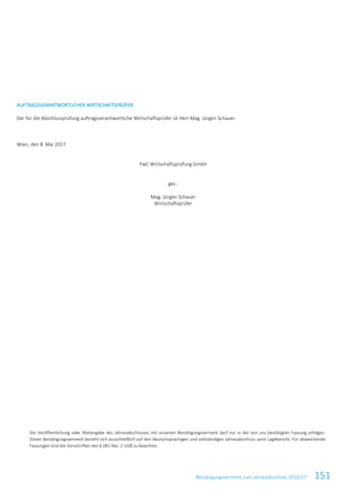 Bestätigungsvermerk zum Jahresabschluss 2016/17 151
AUFTRAGSVERANTWORTLICHER WIRTSCHAFTSPRÜFER
Der für die Abschlussprüfung auftragsverantwortliche Wirtschaftsprüfer ist Herr Mag. Jürgen Schauer.
Wien, den 8. Mai 2017
PwC Wirtschaftsprüfung GmbH
gez.:
Mag. Jürgen Schauer
Wirtschaftsprüfer
Die Veröffentlichung oder Weitergabe des Jahresabschlusses mit unserem Bestätigungsvermerk darf nur in der von uns bestätigten Fassung erfolgen.
Dieser Bestätigungsvermerk bezieht sich ausschließlich auf den deutschsprachigen und vollständigen Jahresabschluss samt Lagebericht. Für abweichende
Fassungen sind die Vorschriften des § 281 Abs. 2 UGB zu beachten.
 