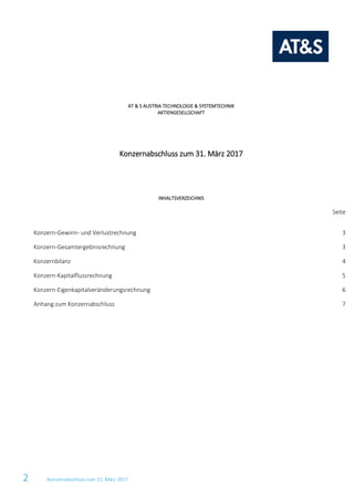 2 Konzernabschluss zum 31. März 2017
AT & S AUSTRIA TECHNOLOGIE & SYSTEMTECHNIK
AKTIENGESELLSCHAFT
Konzernabschluss zum 31. März 2017
INHALTSVERZEICHNIS
Seite
Konzern-Gewinn- und Verlustrechnung 3
Konzern-Gesamtergebnisrechnung 3
Konzernbilanz 4
Konzern-Kapitalflussrechnung 5
Konzern-Eigenkapitalveränderungsrechnung 6
Anhang zum Konzernabschluss 7
 