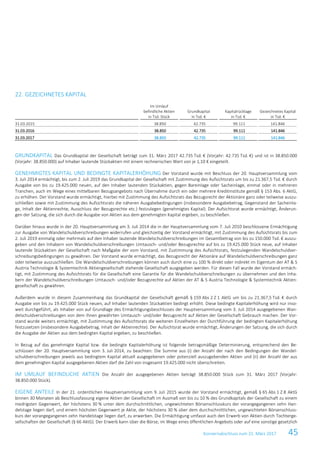 Konzernabschluss zum 31. März 2017 45
22. GEZEICHNETES KAPITAL
Im Umlauf
befindliche Aktien
in Tsd. Stück
Grundkapital
in Tsd. €
Kapitalrücklage
in Tsd. €
Gezeichnetes Kapital
in Tsd. €
31.03.2015 38.850 42.735 99.111 141.846
31.03.2016 38.850 42.735 99.111 141.846
31.03.2017 38.850 42.735 99.111 141.846
GRUNDKAPITAL Das Grundkapital der Gesellschaft beträgt zum 31. März 2017 42.735 Tsd. € (Vorjahr: 42.735 Tsd. €) und ist in 38.850.000
(Vorjahr: 38.850.000) auf Inhaber lautende Stückaktien mit einem rechnerischen Wert von je 1,10 € eingeteilt.
GENEHMIGTES KAPITAL UND BEDINGTE KAPITALERHÖHUNG Der Vorstand wurde mit Beschluss der 20. Hauptversammlung vom
3. Juli 2014 ermächtigt, bis zum 2. Juli 2019 das Grundkapital der Gesellschaft mit Zustimmung des Aufsichtsrats um bis zu 21.367,5 Tsd. € durch
Ausgabe von bis zu 19.425.000 neuen, auf den Inhaber lautenden Stückaktien, gegen Bareinlage oder Sacheinlage, einmal oder in mehreren
Tranchen, auch im Wege eines mittelbaren Bezugsangebots nach Übernahme durch ein oder mehrere Kreditinstitute gemäß § 153 Abs. 6 AktG,
zu erhöhen. Der Vorstand wurde ermächtigt, hierbei mit Zustimmung des Aufsichtsrats das Bezugsrecht der Aktionäre ganz oder teilweise auszu-
schließen sowie mit Zustimmung des Aufsichtsrats die näheren Ausgabebedingungen (insbesondere Ausgabebetrag, Gegenstand der Sacheinla-
ge, Inhalt der Aktienrechte, Ausschluss der Bezugsrechte etc.) festzulegen (genehmigtes Kapital). Der Aufsichtsrat wurde ermächtigt, Änderun-
gen der Satzung, die sich durch die Ausgabe von Aktien aus dem genehmigten Kapital ergeben, zu beschließen.
Darüber hinaus wurde in der 20. Hauptversammlung am 3. Juli 2014 die in der Hauptversammlung vom 7. Juli 2010 beschlossene Ermächtigung
zur Ausgabe von Wandelschuldverschreibungen widerrufen und gleichzeitig der Vorstand ermächtigt, mit Zustimmung des Aufsichtsrats bis zum
2. Juli 2019 einmalig oder mehrmals auf den Inhaber lautende Wandelschuldverschreibungen im Gesamtbetrag von bis zu 150.000 Tsd. € auszu-
geben und den Inhabern von Wandelschuldverschreibungen Umtausch- und/oder Bezugsrechte auf bis zu 19.425.000 Stück neue, auf Inhaber
lautende Stückaktien der Gesellschaft nach Maßgabe der vom Vorstand, mit Zustimmung des Aufsichtsrats, festzulegenden Wandelschuldver-
schreibungsbedingungen zu gewähren. Der Vorstand wurde ermächtigt, das Bezugsrecht der Aktionäre auf Wandelschuldverschreibungen ganz
oder teilweise auszuschließen. Die Wandelschuldverschreibungen können auch durch eine zu 100 % direkt oder indirekt im Eigentum der AT & S
Austria Technologie & Systemtechnik Aktiengesellschaft stehende Gesellschaft ausgegeben werden. Für diesen Fall wurde der Vorstand ermäch-
tigt, mit Zustimmung des Aufsichtsrats für die Gesellschaft eine Garantie für die Wandelschuldverschreibungen zu übernehmen und den Inha-
bern der Wandelschuldverschreibungen Umtausch- und/oder Bezugsrechte auf Aktien der AT & S Austria Technologie & Systemtechnik Aktien-
gesellschaft zu gewähren.
Außerdem wurde in diesem Zusammenhang das Grundkapital der Gesellschaft gemäß § 159 Abs 2 Z 1 AktG um bis zu 21.367,5 Tsd. € durch
Ausgabe von bis zu 19.425.000 Stück neuen, auf Inhaber lautenden Stückaktien bedingt erhöht. Diese bedingte Kapitalerhöhung wird nur inso-
weit durchgeführt, als Inhaber von auf Grundlage des Ermächtigungsbeschlusses der Hauptversammlung vom 3. Juli 2014 ausgegebenen Wan-
delschuldverschreibungen von dem ihnen gewährten Umtausch- und/oder Bezugsrecht auf Aktien der Gesellschaft Gebrauch machen. Der Vor-
stand wurde weiters ermächtigt, mit Zustimmung des Aufsichtsrats die weiteren Einzelheiten der Durchführung der bedingten Kapitalerhöhung
festzusetzen (insbesondere Ausgabebetrag, Inhalt der Aktienrechte). Der Aufsichtsrat wurde ermächtigt, Änderungen der Satzung, die sich durch
die Ausgabe der Aktien aus dem bedingten Kapital ergeben, zu beschließen.
In Bezug auf das genehmigte Kapital bzw. die bedingte Kapitalerhöhung ist folgende betragsmäßige Determinierung, entsprechend den Be-
schlüssen der 20. Hauptversammlung vom 3. Juli 2014, zu beachten: Die Summe aus (i) der Anzahl der nach den Bedingungen der Wandel-
schuldverschreibungen jeweils aus bedingtem Kapital aktuell ausgegebenen oder potenziell auszugebenden Aktien und (ii) der Anzahl der aus
dem genehmigten Kapital ausgegebenen Aktien darf die Zahl von insgesamt 19.425.000 nicht überschreiten.
IM UMLAUF BEFINDLICHE AKTIEN Die Anzahl der ausgegebenen Aktien beträgt 38.850.000 Stück zum 31. März 2017 (Vorjahr:
38.850.000 Stück).
EIGENE ANTEILE In der 21. ordentlichen Hauptversammlung vom 9. Juli 2015 wurde der Vorstand ermächtigt, gemäß § 65 Abs 1 Z 8 AktG
binnen 30 Monaten ab Beschlussfassung eigene Aktien der Gesellschaft im Ausmaß von bis zu 10 % des Grundkapitals der Gesellschaft zu einem
niedrigsten Gegenwert, der höchstens 30 % unter dem durchschnittlichen, ungewichteten Börsenschlusskurs der vorangegangenen zehn Han-
delstage liegen darf, und einem höchsten Gegenwert je Aktie, der höchstens 30 % über dem durchschnittlichen, ungewichteten Börsenschluss-
kurs der vorangegangenen zehn Handelstage liegen darf, zu erwerben. Die Ermächtigung umfasst auch den Erwerb von Aktien durch Tochterge-
sellschaften der Gesellschaft (§ 66 AktG). Der Erwerb kann über die Börse, im Wege eines öffentlichen Angebots oder auf eine sonstige gesetzlich
 