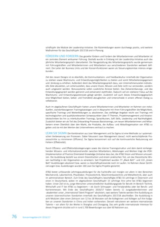 76 Konzernlagebericht 2016/17
schäftsjahr die Module der Leadership-Initiative. Die Rückmeldungen waren durchwegs positiv, und weitere
Maßnahmen für das Geschäftsjahr 2017/18 sind in Planung.
FÖRDERN UND FORDERN Das gezielte Fördern und Fordern der Mitarbeiterinnen und Mitarbeiter ist
ein zentrales Element wirksamer Führung. Deshalb wurde in Einklang mit der Leadership-Initiative auch das
jährliche Mitarbeitergespräch überarbeitet. Die Neugestaltung des Mitarbeitergesprächs wurde gemeinsam
mit Führungskräften und Mitarbeiterinnen und Mitarbeitern aus verschiedenen Standorten weltweit defi-
niert. Die Leiter der Business Units und der Konzernfunktionen waren als Steuerungskomitee intensiv einge-
bunden.
Ziel des neuen Designs ist es ebenfalls, die Kommunikations- und Feedbackkultur innerhalb der Organisation
zu stärken sowie Wachstums- und Entwicklungsmöglichkeiten zu bieten und somit Mitarbeiterengagement
und -bindung zu erhöhen. Außerdem dient das Mitarbeitergespräch dazu, von Unternehmenszielen individu-
elle Ziele abzuleiten, um sicherzustellen, dass unsere Vision, Mission und Ziele nicht nur verstanden, sondern
auch umgesetzt werden. Bonussysteme sollen zusätzliche Anreize bieten. Das Zielvereinbarungs- und das
Entwicklungsgespräch werden getrennt und zeitversetzt stattfinden. Dadurch soll ein stärkerer Fokus auf die
Wachstums- und Entwicklungspotenziale gelegt werden. Zusätzlich soll auch dieses Entwicklungsgespräch
eine Möglichkeit bieten, Selbst- und Fremdbild abzugleichen und Unterschiede in einem offenen Dialog zu
reflektieren.
Auch im abgelaufenen Geschäftsjahr hatten unsere Mitarbeiterinnen und Mitarbeiter im Rahmen von indivi-
duellen, standortbezogenen Trainingskatalogen und in Absprache mit ihren Führungskräften die Möglichkeit,
spezifische Trainings und Weiterbildungen zu absolvieren. Das vielfältige Angebot reicht von Trainings mit
technologischen und qualitätsrelevanten Schwerpunkten über IT-Themen, Projektmanagement und Kreativi-
tätstechniken bis hin zu interkulturellen Trainings, Sprachkursen, Soft Skills, Leadership und Nachhaltigkeit.
Zusätzlich bieten wir als Teil des Onboarding-Prozesses Basistrainings, um neuen Mitarbeiterinnen und Mitar-
beitern einen Überblick über den Markt, die Produkte, die Aufbau- und Ablauforganisation von AT&S zu
geben und sie mit den Werten des Unternehmens vertraut zu machen.
LEAN SIX SIGMA Die Kombination aus Lean Management und Six Sigma ist eine Methode zur systemati-
schen Verbesserung von Prozessen. Dabei fokussiert Lean Management darauf, nicht wertschöpfende Pro-
zessschritte zu minimieren (Effizienz). Six Sigma konzentriert sich auf die kontinuierliche Reduzierung von
Fehlern (Effektivität).
Durch Effizienz- und Effektivitätssteigerungen sowie die interne Trainingsstruktur und dem damit einherge-
henden Wissens- und Informationstransfer zwischen Mitarbeitern, Abteilungen und Werken trägt die iPOK-
(Implementation of Practice Orientated Knowledge-)Initiative dazu bei, die AT&S Vision und Mission umzuset-
zen. Die Ausbildung besteht aus einem theoretischen und einem praktischen Teil, um das theoretische Wis-
sen nachhaltig in der Organisation zu verankern. Seit Projektstart wurden 77 „Black Belt“- und 133 „Green
Belt“-Ausbildungen absolviert bzw. waren zu Geschäftsjahresende noch im Laufen. Im Rahmen dieser Zertifi-
zierungen bzw. Ausbildungen wurden 160 Lean-Six-Sigma-Projekte gestartet.
AT&S bietet umfassende Lehrlingsausbildungen für die Fachkräfte von morgen vor allem in den Bereichen
Mechatronik, Labortechnik, Physiklabor, Prozesstechnik, Maschinenbautechnik und Metalltechnik, aber auch
im administrativen Bereich. Zum Ende des Geschäftsjahrs beschäftigte AT&S 33 Lehrlinge in Österreich und
einen in Deutschland, wobei im abgelaufenen Geschäftsjahr 15 Lehrlinge ihre Lehre bei AT&S begonnen
haben. Unser Ziel ist es, junge Menschen unterschiedlicher Ausbildungsgrade für Berufe im Bereich Technik,
Wirtschaft und IT bei AT&S zu begeistern – ob durch Schnupper- und Ferialpraktika oder bei Berufs- und
Karrieremessen. Mit Ende des Geschäftsjahrs 2016/17 haben bereits 11 Jungakademikerinnen und
-akademiker unser „International Talent Program“ absolviert, zwei weitere Talente werden ihre Ausbildung an
unseren österreichischen Standorten innerhalb des Geschäftsjahrs 2017/18 abschließen. Die Ausbildung in
acht Modulen über einen Zeitraum von 12 bis 18 Monaten soll die Kolleginnen und Kollegen auf ihre Aufga-
ben an unseren Standorten in China und Indien vorbereiten. Derzeit rekrutieren wir weitere internationale
Talente – vor allem für die Werke in Shanghai und Chongqing. Das sehr große internationale Interesse für
dieses Programm drückte sich in rund 1.700 Bewerbungen aus über 60 Nationen aus.
 
