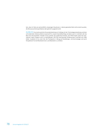 78 Konzernlagebericht 2016/17
tem, dass im Falle von wirtschaftlich schwierigen Situationen, in denen gesteckte Ziele nicht erreicht wurden,
die Bonusausschüttung teilweise oder gänzlich ausgesetzt wird.
AUSBLICK Eine kontinuierliche Personalentwicklung im Einklang mit der Technologieentwicklung und dem
sich ändernden Arbeitsumfeld ist essenziell für unseren Geschäftserfolg und daher auch im nächsten Jahr die
Basis der Personalarbeit. Darüber hinaus werden die Leadership-Initiative, das iPOK-Projekt sowie das Inter-
national Talent Program auch im Geschäftsjahr 2017/18 internationale Schwerpunkte innerhalb von AT&S
bilden. Zusätzlich ist es unser Ziel, die Transparenz in Bezug auf Ausbildungs- und Karrierewege und somit
Perspektiven für die Mitarbeiterinnen und Mitarbeiter zu erhöhen.
 