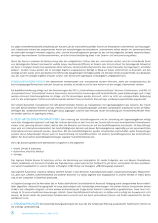 8 Konzernabschluss zum 31. März 2017
Für jeden Unternehmenserwerb entscheidet der Konzern, ob die nicht beherrschenden Anteile am erworbenen Unternehmen zum beizulegen-
den Zeitwert oder anhand des proportionalen Anteils am Nettovermögen des erworbenen Unternehmens erfasst werden und dementsprechend
der volle oder anteilige Firmenwert angesetzt wird. Sind die Anschaffungskosten geringer als das zum beizulegenden Zeitwert bewertete Netto-
vermögen des erworbenen Tochterunternehmens, wird der Unterschiedsbetrag direkt in der Gewinn- und Verlustrechnung erfasst.
Wenn der Konzern entweder die Beherrschung oder den maßgeblichen Einfluss über ein Unternehmen verliert, wird der verbleibende Anteil
zum beizulegenden Zeitwert neu bewertet und die daraus resultierende Differenz als Gewinn oder Verlust erfasst. Der beizulegende Zeitwert ist
der beim erstmaligen Ansatz eines assoziierten Unternehmens, Gemeinschaftsunternehmens oder eines finanziellen Vermögenswerts ermittelte
Zeitwert. Darüber hinaus werden alle im sonstigen Ergebnis ausgewiesenen Beträge in Bezug auf dieses Unternehmen so bilanziert, wie dies
verlangt werden würde, wenn das Mutterunternehmen die dazugehörigen Vermögenswerte und Schulden direkt veräußert hätte. Dies bedeutet,
dass ein zuvor im sonstigen Ergebnis erfasster Gewinn oder Verlust vom Eigenkapital in das Ergebnis umgegliedert wird.
KONSOLIDIERUNGSMETHODEN Alle wesentlichen Konzernsalden und -transaktionen wurden eliminiert, damit der Konzernabschluss die
Rechnungslegungsinformationen über den Konzern so darstellt, als würde es sich bei dem Konzern um ein einziges Unternehmen handeln.
Die Kapitalkonsolidierung erfolgt nach den Bestimmungen des IFRS 3 „Unternehmenszusammenschlüsse“ (Business Combinations) und IFRS 10
„Konzernabschlüsse“ (Consolidated Financial Statements). Konzerninterne Forderungen und Verbindlichkeiten sowie Aufwendungen und Erträge
werden eliminiert. Zwischenergebnisse im Anlage- und Vorratsvermögen werden eliminiert, sofern sie nicht von untergeordneter Bedeutung
sind. Für alle einbezogenen Tochterunternehmen werden darüber hinaus einheitliche Bilanzierungs- und Bewertungsmethoden angewendet.
Der Konzern betrachtet Transaktionen mit nicht beherrschenden Anteilen als Transaktionen mit Eigenkapitalgebern des Konzerns. Bei Erwerb
von nicht beherrschenden Anteilen wird die Differenz zwischen den Anschaffungskosten und dem zuordenbaren erworbenen Anteil am Netto-
vermögen des Tochterunternehmens vom Eigenkapital abgezogen. Gewinne oder Verluste bei der Veräußerung von nicht beherrschenden Antei-
len werden ebenfalls im Eigenkapital erfasst.
b. GESCHÄFTSSEGMENTINFORMATIONEN Die Einteilung der Geschäftssegmente und die Darstellung der Segmentergebnisse erfolgt
nach dem Management Approach und folgt den internen Berichten an den Vorstand der Gesellschaft als jene verantwortliche Unternehmens-
instanz (chief operating decision maker), welche über die Allokation von Ressourcen auf die Geschäftssegmente entscheidet. Als Geschäftsseg-
ment wird ein Unternehmensbestandteil, der Geschäftstätigkeiten betreibt und dessen Betriebsergebnisse regelmäßig von der verantwortlichen
Unternehmensinstanz überprüft werden, bezeichnet. Mit den Geschäftstätigkeiten werden Umsatzerlöse erwirtschaftet, wofür Aufwendungen
anfallen. Diese Aufwendungen können auch im Zusammenhang mit Geschäftsvorfällen mit anderen Geschäftssegmenten des Unternehmens
stehen. Für die einzelnen Geschäftssegmente liegen separate Finanzinformationen vor.
Der AT&S Konzern gliedert seine betrieblichen Tätigkeiten in drei Segmente:
 Mobile Devices & Substrates
 Automotive, Industrial, Medical
 Sonstige
Das Segment Mobile Devices & Substrates umfasst die Herstellung von Leiterplatten für mobile Endgeräte, wie zum Beispiel Smartphones,
Tablets, Notebooks und Consumer-Produkte wie Digitalkameras, sowie Substrate für Desktop-PCs und Server. Leiterplatten für diese Applikatio-
nen werden hauptsächlich in unseren Werken in Shanghai (AT&S China) und Chongqinq (AT&S Chongqing) produziert.
Das Segment Automotive, Industrial, Medical beliefert Kunden in den Bereichen Automobilzulieferungen, Industrieanwendungen, Medizintech-
nik, aber auch Luftfahrt, Sicherheitstechnik und anderen Branchen. Für dieses Segment wird hauptsächlich in unseren Werken in Indien, Korea
und an den Standorten in Österreich produziert.
Im Segment Sonstige sind die Aktivitäten des im Aufbau befindlichen Geschäftsbereichs Advanced Packaging sowie übergeordnete Konzernaktivi-
täten abgebildet. Advanced Packaging steht für neue, technologisch sehr hochwertige Anwendungen. Hier werden diverse Komponenten bereits
direkt in die Leiterplatte integriert, um eine weitere Verkleinerung der Endgeräte bei höherer Funktionalität zu gewährleisten. Diese neue Tech-
nologie ist für unterschiedlichste Anwendungen nützlich. Dieser Geschäftsbereich befindet sich im Aufbau und so erfolgt der Ausweis noch nicht
separat, da derzeit weder die quantitativen Schwellenwerte erreicht noch die damit verbundenen Chancen und Risiken wesentlich für den Ge-
samtkonzern sind.
c. FREMDWÄHRUNGEN Die Konzerndarstellungswährung ist der Euro (€). Die funktionale Währung ausländischer Tochterunternehmen ist
die jeweilige Landeswährung.
 
