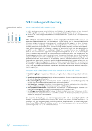82 Konzernlagebericht 2016/17
HIGHLIGHTS IM GESCHÄFTSJAHR 2016/17
 21,8 % des Gesamtumsatzes von AT&S kommen von Produkten, die weniger als 3 Jahre auf dem Markt sind
 Einführung mSAP-Technologie – der nächste Technologiezyklus bei Leiterplatten für Smartphones
 Abschluss des Entwicklungsprojekts EmPower – Grundlagen für neue Systeme in der Leistungselektronik
geschaffen
AT&S verfolgt das Ziel, die führende Position an der Technologiespitze weiter kontinuierlich auszubauen, um
ein klares Differenzierungsmerkmal zum Wettbewerb zu schaffen und die Basis für das langfristig profitable
Wachstum zu legen. In einem sich extrem dynamisch entwickelnden Umfeld begegnen wir diesen Herausfor-
derungen mit einer langfristig ausgerichteten Technologie-Roadmap. Daraus leiten wir unsere F&E-
Schwerpunktthemen und -projekte ab und messen die Erfolge mit der Zielgröße „Innovation Revenue Rate“.
Diese definiert die Umsätze mit innovativen Produkten, die während der letzten drei Jahre auf dem Markt
eingeführt wurden. AT&S erzielte im Geschäftsjahr 2016/17 eine Innovation Revenue Rate von 21,8 %, das
bedeutet eine Outperformance gegenüber unserer gesetzten Zielgröße von 20 %. Auch im Geschäftsjahr
2016/17 setzte sich der Umbruch in der Elektronikindustrie, charakterisiert durch eine Verlangsamung der
Entwicklungsgeschwindigkeit in der Prozessortechnologie (Moore’s Law, das besagt, dass sich die Komplexität
integrierter Schaltkreise innerhalb von 12 bis 24 Monaten immer verdoppelt, ist nicht mehr gültig), fort. Das
eröffnet gänzlich neue Möglichkeiten für die Packaging-, Substrat- und Leiterplattenindustrie. Viele neue
Funktionen und Eigenschaften können mit deutlich weniger Entwicklungsaufwand erzeugt werden, als er zur
Realisierung auf Chips notwendig wäre. Die Weiterentwicklung in unseren Geschäftsfeldern hat somit enorme
Auswirkungen auf die gesamte Elektronikindustrie der nächsten Jahre. Daher waren auch im Geschäftsjahr
2016/17 die F&E-Schwerpunktthemen von AT&S an den technologischen Trends der gesamten Elektronikin-
dustrie ausgerichtet.
GLEICHBLEIBENDE F&E-SCHWERPUNKTE IM ABGELAUFENEN GESCHÄFTSJAHR
 Flexibilisierung/Design: Integration von Elektronik auf engstem Raum und Verbindung von Elektronikmodu-
len
 Miniaturisierung/Gewichtsreduktion: Geräte werden immer kleiner, leichter und leistungsfähiger – Elektro-
nik muss die Grundlage dafür schaffen
 Modularisierung/Packages: Neue, hoch integrierte Module zur Erreichung kleinster Packungsdichte und
höchster Leistungsfähigkeit bei einer vereinfachten Wertschöpfungskette
 High Speed/Hohe Frequenzen: Kontaktlose Kommunikation von Menschen und Geräten mit großen Daten-
mengen und Radaranwendungen für selbstfahrende Autos und Arbeitsgeräte
 Leistungselektronik/Hohe Ströme: Energieeffiziente Mobilität führt zu Elektrifizierung der Mobilität – me-
chanische Lösungen werden durch energiesparende elektronische Lösungen ersetzt
 Herstellungsprozesse/Geschäftsmodelle: Nutzung von Daten zur Optimierung und Verbesserung von Pro-
duktionsprozessen, Integration neuer und zusätzlicher Schritte in die Wertschöpfungskette und sparsamer
Umgang mit Ressourcen in der Produktion
Die Kosten für die Forschungs- und Entwicklungsprojekte beliefen sich im Geschäftsjahr 2016/17 auf
62,8 Mio. €. Dies entspricht einer Forschungsquote (d. h. Relation zum Umsatz) von 7,7 % gegenüber 12,5 %
im Vorjahr. Der Wert des Geschäftsjahrs 2015/16 (95,5 Mio. €) war geprägt durch die hohen Entwicklungs-
kosten für das IC-Substrat-Geschäft. Mit dieser weiterhin hohen Forschungsquote sichern wir unsere Position
als Technologieführer auch für die kommenden Jahre ab.
5.3. Forschung und Entwicklung
Innovation Revenue Rate (IRR)
in %
26,5
29,2
19,6
21,8
13/14 14/15 15/16 16/17
 