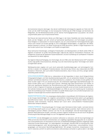 86 Konzernlagebericht 2016/17
die Automotive-Industrie übertragen. Das derzeit stattfindende technologische Upgrade von Teilen der HDI-
Linien auf die mSAP-Technologie ist eine konsequente Fortführung der AT&S Strategie und beinhaltet die
Möglichkeit, die HDI-Wettbewerbsvorteile auf die nächste Technologiegeneration auszuweiten. Die Umset-
zung beinhaltet jedoch auch entsprechende Risiken.
Die Chancen der österreichischen Werke von AT&S liegen in der hohen Flexibilität, den hohen Qualitätsstan-
dards und der Fähigkeit, sich sehr schnell auf wechselnde Spezifikationen und Technologien einzustellen.
Diese Fähigkeit ist insbesondere im Industrie-Segment, das von unterschiedlichen Technologieanforderungen
seitens einer Vielzahl von Kunden geprägt ist, eine unabdingbare Notwendigkeit, um gegenüber den Mitbe-
werbern bestehen zu können. Um diesen Vorsprung von AT&S abzusichern, werden in enger Kooperation mit
den Kunden laufend neue Technologien und Projekte vorangetrieben.
Neue technische Entwicklungen, verlängerte Produktzyklen und Überkapazitäten am Markt stellen AT&S im
Segment IC-Substrate vor große Herausforderungen aufgrund des dadurch entstandenen Preisdrucks. Die
erfolgreiche Umsetzung der geplanten Kostenreduktionen und die Erschließung von profitableren Produkten
sind wesentlich für dieses Segment.
Das Segment Advanced Packaging, eine Technologie, die von AT&S unter dem Markennamen ECP® entwickelt
wurde, birgt großes Chancenpotenzial, allerdings muss die Industrialisierung dieser Technologie noch weiter
vorangetrieben werden.
Wettbewerbsrisiken ergeben sich auch durch potenzielle Qualitätssteigerungen und technologische Fort-
schritte in Ländern mit niedrigeren Produktionskosten. Dies könnte dazu führen, dass insbesondere die AT&S
Standorte in Österreich, aber auch andere Produktionsstandorte, etwa in Korea und China, weniger wettbe-
werbsfähig weden könnten.
SCHLÜSSELKUNDEN AT&S hat es, insbesondere mit den Kapazitäten in Asien, durch fortgeschrittene
Fertigungstechnologien und hohe Qualitätsstandards geschafft, sich als verlässlicher Anbieter für einige der
weltweit namhaftesten Abnehmer in der Elektronikindustrie zu etablieren. Die Umsätze mit den größten fünf
dieser Kunden tragen 57 % zum Gesamtumsatz bei. Die mittlerweile langfristigen Geschäftsbeziehungen mit
diesen Kunden bieten auch in Zukunft gute Chancen. Allerdings birgt diese Konzentration auch Risiken im
Falle einer signifikanten Reduktion der Geschäftsvolumina oder Profitabilität bei diesen Kunden. Besonders
kritisch ist dies im Segment IC-Substrate, wo das gesamte Geschäft zurzeit auf einen Kunden konzentriert ist.
Die laufende Verbesserung der Wettbewerbsfähigkeit von AT&S als auch die Erweiterung der Kundenbasis
sowie die Erschließung neuer Produkte sind daher von großer Bedeutung für eine schnelle Kompensation von
negativen Entwicklungen bei einzelnen wesentlichen Kunden.
MARKTENTWICKLUNG Ein schwierigeres Marktumfeld im Geschäftsjahr 2017/18 könnte die Ergebnis-
se der Gruppe beeinträchtigen. Ein möglicher wirtschaftlicher Aufschwung könnte jedoch auch gesteigerte
Geschäftschancen bieten. Die breit gefächerte Aufstellung von AT&S in den Segmenten Mobile Devices &
Substrates sowie Automotive, Industrial, Medical kann durch deren unterschiedliche Produktionszyklen
Marktrisiken teilweise abfedern.
EINKAUFSPREISE Preisschwankungen für Energie sowie Rohmaterial (Gold, Kupfer, Laminate) können
sich kurzfristig sowohl positiv als auch negativ auf erzielbare Margen auswirken. Nach mehreren Jahren mit
überwiegend positiven Effekten zeichnen sich hier für das Geschäftsjahr 2017/18 Kostensteigerungen in
gewissen Materialbereichen (Kupfer, Laminate) und damit negative Tendenzen ab, die auch durch die gezielte
Umsetzung der Beschaffungsstrategie nur zum Teil abgefedert werden können.
SOURCING Um die Abhängigkeit von einzelnen Lieferanten zu reduzieren, zielt die Sourcing-Strategie von
AT&S auf eine klar diversifizierte und breite Basis von sorgfältig ausgewählten Bezugsquellen ab. Zu wesentli-
chen Schlüssellieferanten mit besonderem Know-how und Wettbewerbsfähigkeit bestehen langjährige stabile
Lieferanten-Kunden-Beziehungen. Um Lieferengpässen vorzubeugen, betreibt AT&S ein konsequentes Liefe-
rantenrisikomanagement unter Berücksichtigung von regionalen Clusterrisiken, unterschiedlichen Versor-
gungswegen und alternativen Beschaffungsmöglichkeiten. Mit wenigen Ausnahmen, beispielsweise im Be-
reich IC-Substrate und ECP, für welche eine kleinere Lieferantenbasis vorhanden ist, gibt es daher in der Regel
Markt
Beschaffung
 
