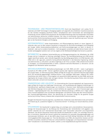 88 Konzernlagebericht 2016/17
TECHNOLOGIE- UND PROJEKTENTWICKLUNG Durch den Kapazitätsauf- und -ausbau für IC-
Substrate und mSAP-Technologie in Chongqing ergeben sich angesichts des erheblichen Investitionsvolumens
für den Standort Chongqing spezifische Risiken. Komplikationen beim Vorantreiben der technologischen
Entwicklung und der Projektumsetzung können die Geschäftsentwicklung sowie die bestehenden finanziellen
und administrativen Ressourcen erheblich belasten. Der Fokus im kommenden Geschäftsjahr liegt bei der
kontinuierlichen Performanceverbesserung der Substratproduktion sowie der Qualifizierung neuer Technolo-
gien an den Standorten Shanghai und Chongqing.
KOSTENKONTROLLE Strikte Kostenreduktion und Effizienzsteigerung speziell im neuen Segment IC-
Substrate, aber auch an allen anderen Standorten ist wesentlich für die Konkurrenzfähigkeit und Profitabilität
der Gruppe. Sollten Kostenreduktionsmaßnahmen und Performancesteigerungen vor allem im Bereich IC-
Substrate – aber auch an anderen Standorten – nicht wie geplant umsetzbar sein (oder können Kosten nicht an
Kunden weitergegeben werden), kann sich das negativ auf die Wettbewerbsfähigkeit des Konzerns auswirken.
MITARBEITER Die kollektive Industrieerfahrung und Managementexpertise der Mitarbeiter der AT&S
Gruppe sind ein Fundament zur Nutzung zukünftiger Chancen. Die Geschäftsentwicklung von AT&S könnte
negativ beeinflusst werden, wenn leitende Angestellte das Beschäftigungsverhältnis mit AT&S beenden oder
AT&S nicht in der Lage wäre, weiterhin hochqualifizierte Mitarbeiter in den Bereichen Engineering, Verkauf
und Administration zu rekrutieren und diese langfristig an die Firma zu binden. AT&S arbeitet kontinuierlich
an Strategien, um Schlüsselarbeitskräfte zu halten, zusätzliche wertvolle Mitarbeiter zu rekrutieren und die
Fähigkeiten der Mitarbeiter weiter auszubauen.
WECHSELKURSRISIKEN Wechselkursschwankungen von EUR, RMB und USD – sowie in geringerem
Ausmaß von JPY, KRW und INR – können signifikant positive oder negative Auswirkungen auf die Ergebnisse
der Gruppe haben. Zur Minimierung dieser Effekte verfolgt die Gruppe eine natürliche Absicherungsstrategie
durch die Herstellung gegenläufiger Cashflow-Ströme in den jeweiligen Währungen. Aufgrund der hohen
Investitionen der letzten Jahre in China ergeben sich wesentliche Währungsrisiken aus dem RMB, welche das
Eigenkapital der Gruppe erhöhen oder verringern könnten. Eine Absicherung dieses Risikos wäre mit hohen
Kosten verbunden und wird nicht durchgeführt.
FINANZIERUNG UND LIQUIDITÄT Zur Sicherstellung des Finanzierungsbedarfs der Expansionsstra-
tegie verfolgt die Gruppe eine langfristige Finanzierungs- und Liquiditätsplanung. Negative Entwicklungen im
Geschäftsverlauf, signifikante Abweichungen von Annahmen in Business Cases, Wechselkursschwankungen
oder Wertberichtigungen können jedoch zu einem Verfehlen der angestrebten – und in Finanzierungen zuge-
sicherten – Eigenkapitalquoten bzw. des Verhältnisses Nettoverschuldung zu EBITDA und in Folge zusätzli-
chem Finanzierungsbedarf unter erschwerten Bedingungen und höheren Kosten oder dem Verlust bestehen-
der Finanzierungsmöglichkeiten führen. Die Absicherung von Zinsrisiken erfolgt für die gesamte Gruppe
zentral durch Group Treasury, teilweise über entsprechende Finanzinstrumente.
Bezüglich der Bereiche Finanzierungsrisiko, Liquiditätsrisiko, Kreditrisiko sowie Wechselkursrisiko wird weiters
auf Erläuterung 20 „Zusätzliche Angaben zu Finanzinstrumenten“ im Anhang zum Konzernabschluss verwie-
sen.
STEUERRISIKO Die Gesellschaft ist global tätig und unterliegt somit unterschiedlichen Steuersystemen.
Solange die Voraussetzungen für die Bildung einer Rückstellung oder Verbindlichkeit nicht gegeben sind,
werden nationale wie auch internationale Steuerrisiken unter Finanzrisiken subsumiert und entsprechend
überwacht. Das derzeit wesentliche Steuerrisiko betrifft die Gesellschaft in Indien. Um zukünftige Steuerrisi-
ken zu minimieren, überprüft der Konzern laufend die Compliance mit nationalen Steuergesetzgebungen und
internationalen Richtlinien, wie z.B. den BEPS-(„Base Erosion and Profit Shifting“-)Richtlinien der OECD, und
nimmt gegebenenfalls Anpassungen vor. Trotz des Bestrebens von AT&S, alle steuerlichen Gesetze und Vor-
schriften einzuhalten, besteht ein Risiko von unterschiedlichen Auslegungen und Interpretationen internatio-
naler Transaktionen in verschiedenen Ländern, welche zu einer Doppelbesteuerung führen könnten.
Organisation
Finanz
 