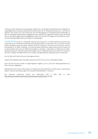 Konzernlagebericht 2016/17 91
In Bezug auf die Erhöhung des genehmigten Kapitals bzw. die bedingte Kapitalerhöhung ist folgende be-
tragsmäßige Determinierung, entsprechend den Beschlüssen der 20. Hauptversammlung vom 3. Juli 2014, zu
beachten: Die Summe aus (i) der Anzahl der nach den Bedingungen der Wandelschuldverschreibungen je-
weils aus bedingtem Kapital aktuell ausgegebenen oder potenziell auszugebenden Aktien und (ii) der Anzahl
der aus dem genehmigten Kapital ausgegebenen Aktien darf die Zahl von insgesamt 19.425.000 nicht über-
schreiten (betragsmäßige Determinierung der Ermächtigungen).
EIGENE AKTIEN In der 21. ordentlichen Hauptversammlung vom 9. Juli 2015 wurde der Vorstand erneut
ermächtigt, binnen 30 Monaten ab Beschlussfassung eigene Aktien im Ausmaß von bis zu 10 % des Grundka-
pitals zu erwerben sowie einzuziehen. Weiters wurde der Vorstand für die Dauer von fünf Jahren, sohin bis
einschließlich 8. Juli 2020, ermächtigt, mit Zustimmung des Aufsichtsrats eigene Anteile auch auf andere Art
als über die Börse oder durch ein öffentliches Angebot zu veräußern, insbesondere zur Bedienung von Mitar-
beiteraktienoptionen, Wandelschuldverschreibungen oder als Gegenleistung für den Erwerb von Unterneh-
men bzw. sonstigen Vermögenswerten und zu jedem sonstigen gesetzlich zulässigen Zweck zu verwenden.
Zum 31. März 2017 hält der Konzern keine eigenen Aktien.
Es gibt keine außerbilanziellen Geschäfte zwischen der AT & S AG und ihren Tochtergesellschaften.
Die AT & S AG hat keine Kredite an Organmitglieder vergeben und ist auch keine Haftungsverhältnisse zu
deren Gunsten eingegangen.
Weiterführend wird auf die Erläuterungen im Anhang zum Konzernabschluss, Erläuterung 22 „Gezeichnetes
Kapital“ sowie auf die Erläuterungen 16 „Finanzielle Verbindlichkeiten“, verwiesen.
Der Corporate Governance Bericht der Gesellschaft nach § 243b UGB ist unter
http://www.ats.net/de/unternehmen/corporate-governance/berichte/ abrufbar.
 