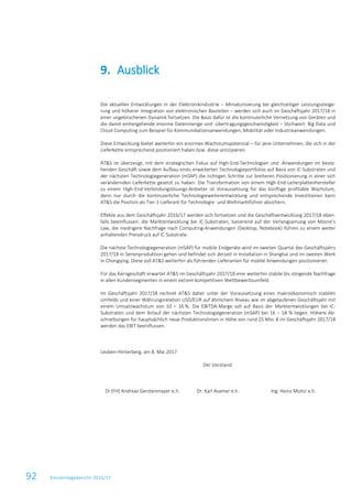 92 Konzernlagebericht 2016/17
Die aktuellen Entwicklungen in der Elektronikindustrie – Miniaturisierung bei gleichzeitiger Leistungssteige-
rung und höherer Integration von elektronischen Bauteilen – werden sich auch im Geschäftsjahr 2017/18 in
einer ungebrochenen Dynamik fortsetzen. Die Basis dafür ist die kontinuierliche Vernetzung von Geräten und
die damit einhergehende enorme Datenmenge und -übertragungsgeschwindigkeit – Stichwort: Big Data und
Cloud Computing zum Beispiel für Kommunikationsanwendungen, Mobilität oder Industrieanwendungen.
Diese Entwicklung bietet weiterhin ein enormes Wachstumspotenzial – für jene Unternehmen, die sich in der
Lieferkette entsprechend positioniert haben bzw. diese antizipieren.
AT&S ist überzeugt, mit dem strategischen Fokus auf High-End-Technologien und -Anwendungen im beste-
henden Geschäft sowie dem Aufbau eines erweiterten Technologieportfolios auf Basis von IC-Substraten und
der nächsten Technologiegeneration (mSAP) die richtigen Schritte zur breiteren Positionierung in einer sich
verändernden Lieferkette gesetzt zu haben. Die Transformation von einem High-End-Leiterplattenhersteller
zu einem High-End-Verbindungslösungs-Anbieter ist Voraussetzung für das künftige profitable Wachstum,
denn nur durch die kontinuierliche Technologieweiterentwicklung und entsprechende Investitionen kann
AT&S die Position als Tier-1-Lieferant für Technologie- und Weltmarktführer absichern.
Effekte aus dem Geschäftsjahr 2016/17 werden sich fortsetzen und die Geschäftsentwicklung 2017/18 eben-
falls beeinflussen: die Marktentwicklung bei IC-Substraten, basierend auf der Verlangsamung von Moore’s
Law, die niedrigere Nachfrage nach Computing-Anwendungen (Desktop, Notebook) führen zu einem weiter
anhaltenden Preisdruck auf IC-Substrate.
Die nächste Technologiegeneration (mSAP) für mobile Endgeräte wird im zweiten Quartal des Geschäftsjahrs
2017/18 in Serienproduktion gehen und befindet sich derzeit in Installation in Shanghai und im zweiten Werk
in Chongqing. Diese soll AT&S weiterhin als führenden Lieferanten für mobile Anwendungen positionieren.
Für das Kerngeschäft erwartet AT&S im Geschäftsjahr 2017/18 eine weiterhin stabile bis steigende Nachfrage
in allen Kundensegmenten in einem extrem kompetitiven Wettbewerbsumfeld.
Im Geschäftsjahr 2017/18 rechnet AT&S daher unter der Voraussetzung eines makroökonomisch stabilen
Umfelds und einer Währungsrelation USD/EUR auf ähnlichem Niveau wie im abgelaufenen Geschäftsjahr mit
einem Umsatzwachstum von 10 – 16 %. Die EBITDA-Marge soll auf Basis der Marktentwicklungen bei IC-
Substraten und dem Anlauf der nächsten Technologiegeneration (mSAP) bei 16 – 18 % liegen. Höhere Ab-
schreibungen für hauptsächlich neue Produktionslinien in Höhe von rund 25 Mio. € im Geschäftsjahr 2017/18
werden das EBIT beeinflussen.
Leoben-Hinterberg, am 8. Mai 2017
Der Vorstand:
DI (FH) Andreas Gerstenmayer e.h. Dr. Karl Asamer e.h. Ing. Heinz Moitzi e.h.
Ausblick9.
 