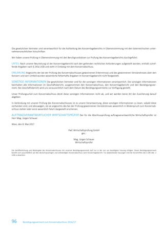 96 Bestätigungsvermerk zum Konzernabschluss 2016/17
Die gesetzlichen Vertreter sind verantwortlich für die Aufstellung des Konzernlageberichts in Übereinstimmung mit den österreichischen unter-
nehmensrechtlichen Vorschriften.
Wir haben unsere Prüfung in Übereinstimmung mit den Berufsgrundsätzen zur Prüfung des Konzernlageberichts durchgeführt.
URTEIL Nach unserer Beurteilung ist der Konzernlagebericht nach den geltenden rechtlichen Anforderungen aufgestellt worden, enthält zutref-
fende Angaben nach § 243a UGB und steht in Einklang mit dem Konzernabschluss.
ERKLÄRUNG Angesichts der bei der Prüfung des Konzernabschlusses gewonnenen Erkenntnisse und des gewonnenen Verständnisses über den
Konzern und sein Umfeld wurden wesentliche fehlerhafte Angaben im Konzernlagebericht nicht festgestellt.
SONSTIGE INFORMATIONEN Die gesetzlichen Vertreter sind für die sonstigen Informationen verantwortlich. Die sonstigen Informationen
beinhalten alle Informationen im Geschäftsbericht, ausgenommen den Konzernabschluss, den Konzernlagebericht und den Bestätigungsver-
merk. Der Geschäftsbericht wird uns voraussichtlich nach dem Datum des Bestätigungsvermerks zur Verfügung gestellt.
Unser Prüfungsurteil zum Konzernabschluss deckt diese sonstigen Informationen nicht ab, und wir werden keine Art der Zusicherung darauf
abgeben.
In Verbindung mit unserer Prüfung des Konzernabschlusses ist es unsere Verantwortung, diese sonstigen Informationen zu lesen, sobald diese
vorhanden sind, und abzuwägen, ob sie angesichts des bei der Prüfung gewonnenen Verständnisses wesentlich in Widerspruch zum Konzernab-
schluss stehen oder sonst wesentlich falsch dargestellt erscheinen.
AUFTRAGSVERANTWORTLICHER WIRTSCHAFTSPRÜFER Der für die Abschlussprüfung auftragsverantwortliche Wirtschaftsprüfer ist
Herr Mag. Jürgen Schauer.
Wien, den 8. Mai 2017
PwC Wirtschaftsprüfung GmbH
gez.:
Mag. Jürgen Schauer
Wirtschaftsprüfer
Die Veröffentlichung und Weitergabe des Konzernabschlusses mit unserem Bestätigungsvermerk darf nur in der von uns bestätigten Fassung erfolgen. Dieser Bestätigungsvermerk
bezieht sich ausschließlich auf den deutschsprachigen und vollständigen Konzernabschluss samt Konzernlagebericht. Für abweichende Fassungen sind die Vorschriften des § 281 Abs. 2
UGB zu beachten.
 