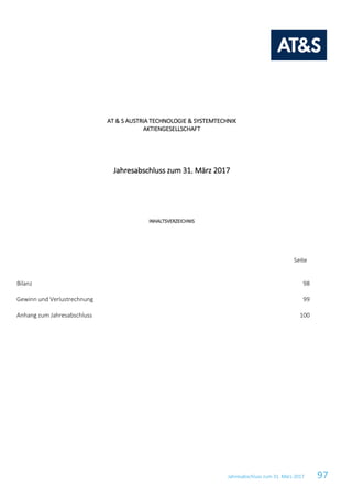 Jahresabschluss zum 31. März 2017 97
AT & S AUSTRIA TECHNOLOGIE & SYSTEMTECHNIK
AKTIENGESELLSCHAFT
Jahresabschluss zum 31. März 2017
INHALTSVERZEICHNIS
Seite
Bilanz 98
Gewinn und Verlustrechnung 99
Anhang zum Jahresabschluss 100
Konzernabschluss zum
016
 