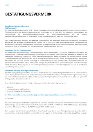 AT&S BESTÄTIGUNGSVERMERK FIRST CHOICE
FOR ADVANCED APPLICATIONS
100
Bericht zum Konzernabschluss
Prüfungsurteil
Wir haben den Konzernabschluss der AT & S Austria Technologie & Systemtechnik Aktiengesellschaft, Leoben-Hinterberg, und ihrer
Tochtergesellschaften (der Konzern), bestehend aus der Konzernbilanz zum 31. März 2019, der gesonderten Konzern-Gewinn- und
Verlustrechnung, der Konzern-Gesamtergebnisrechnung, der Konzern-Kapitalflussrechnung und der Konzern-
Eigenkapitalveränderungsrechnung für das an diesem Stichtag endende Geschäftsjahr sowie dem Konzernanhang, geprüft.
Nach unserer Beurteilung entspricht der beigefügte Konzernabschluss den gesetzlichen Vorschriften und vermittelt ein möglichst
getreues Bild der Vermögens- und Finanzlage des Konzerns zum 31. März 2019 sowie der Ertragslage und der Zahlungsströme des
Konzerns für das an diesem Stichtag endende Geschäftsjahr in Übereinstimmung mit den International Financial Reporting Standards
(IFRS), wie sie in der EU anzuwenden sind, und den zusätzlichen Anforderungen des § 245a UGB.
Grundlage für das Prüfungsurteil
Wir haben unsere Abschlussprüfung in Übereinstimmung mit der EU-Verordnung Nr. 537/2014 (im Folgenden EU-VO) und mit den
österreichischen Grundsätzen ordnungsmäßiger Abschlussprüfung durchgeführt. Diese Grundsätze erfordern die Anwendung der
International Standards on Auditing (ISA). Unsere Verantwortlichkeiten nach diesen Vorschriften und Standards sind im Abschnitt
„Verantwortlichkeiten des Abschlussprüfers für die Prüfung des Konzernabschlusses“ unseres Bestätigungsvermerks weitergehend
beschrieben. Wir sind vom Konzern unabhängig in Übereinstimmung mit den österreichischen unternehmensrechtlichen und
berufsrechtlichen Vorschriften, und wir haben unsere sonstigen beruflichen Pflichten in Übereinstimmung mit diesen Anforderungen
erfüllt. Wir sind der Auffassung, dass die von uns erlangten Prüfungsnachweise ausreichend und geeignet sind, um als Grundlage für
unser Prüfungsurteil zu dienen.
Besonders wichtige Prüfungssachverhalte
Besonders wichtige Prüfungssachverhalte sind solche Sachverhalte, die nach unserem pflichtgemäßen Ermessen am bedeutsamsten für
unsere Prüfung des Konzernabschlusses des Geschäftsjahres waren. Diese Sachverhalte wurden im Zusammenhang mit unserer Prüfung
des Konzernabschlusses als Ganzem und bei der Bildung unseres Prüfungsurteils hierzu berücksichtigt, und wir geben kein gesondertes
Prüfungsurteil zu diesen Sachverhalten ab.
Unsere Darstellung dieser besonders wichtigen Prüfungssachverhalte haben wir wie folgt strukturiert:
 Sachverhalt
 Prüferisches Vorgehen und Erkenntnisse
 Verweis auf weitergehende Informationen
1. Aktive latente Steuern aus Verlustvorträgen und sonstigen abzugsfähigen temporären Differenzen
 Sachverhalt
Der Konzern hat insgesamt TEUR 35.555 (Vorjahr: TEUR 45.530) aktive latente Steuern angesetzt. Darin sind latente Steueransprüche aus
Verlustvorträgen und steuerliche Firmenwertabschreibungen in Höhe von TEUR 22.648 (Vorjahr: TEUR 21.544) sowie aus abzugsfähigen
temporären Differenzen in Höhe von TEUR 12.907 (Vorjahr: TEUR 23.986) enthalten.
Dem Ansatz der latenten Steueransprüche liegt die Annahme zu Grunde, dass in einem Planungszeitraum von zumindest 5 Jahren
ausreichend zu versteuernde Einkünfte erwirtschaftet werden, gegen die Verlustvorträge und sonstige abzugsfähige temporäre
BESTÄTIGUNGSVERMERK
 