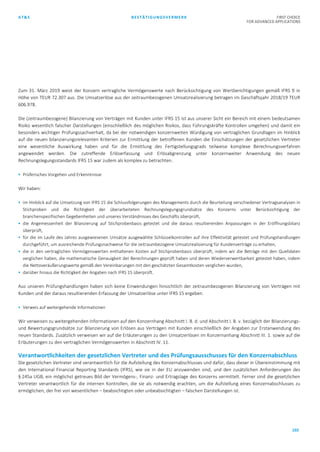 AT&S BESTÄTIGUNGSVERMERK FIRST CHOICE
FOR ADVANCED APPLICATIONS
102
Zum 31. März 2019 weist der Konzern vertragliche Vermögenswerte nach Berücksichtigung von Wertberichtigungen gemäß IFRS 9 in
Höhe von TEUR 72.307 aus. Die Umsatzerlöse aus der zeitraumbezogenen Umsatzrealisierung betragen im Geschäftsjahr 2018/19 TEUR
606.978.
Die (zeitraumbezogene) Bilanzierung von Verträgen mit Kunden unter IFRS 15 ist aus unserer Sicht ein Bereich mit einem bedeutsamen
Risiko wesentlich falscher Darstellungen (einschließlich des möglichen Risikos, dass Führungskräfte Kontrollen umgehen) und damit ein
besonders wichtiger Prüfungssachverhalt, da bei der notwendigen konzernweiten Würdigung von vertraglichen Grundlagen im Hinblick
auf die neuen bilanzierungsrelevanten Kriterien zur Ermittlung der betroffenen Kunden die Einschätzungen der gesetzlichen Vertreter
eine wesentliche Auswirkung haben und für die Ermittlung des Fertigstellungsgrads teilweise komplexe Berechnungsverfahren
angewendet werden. Die zutreffende Erlöserfassung und Erlösabgrenzung unter konzernweiter Anwendung des neuen
Rechnungslegungsstandards IFRS 15 war zudem als komplex zu betrachten.
 Prüferisches Vorgehen und Erkenntnisse
Wir haben:
 im Hinblick auf die Umsetzung von IFRS 15 die Schlussfolgerungen des Managements durch die Beurteilung verschiedener Vertragsanalysen in
Stichproben und die Richtigkeit der überarbeiteten Rechnungslegungsgrundsätze des Konzerns unter Berücksichtigung der
branchenspezifischen Gegebenheiten und unseres Verständnisses des Geschäfts überprüft,
 die Angemessenheit der Bilanzierung auf Stichprobenbasis getestet und die daraus resultierenden Anpassungen in der Eröffnungsbilanz
überprüft,
 für die im Laufe des Jahres ausgewiesenen Umsätze ausgewählte Schlüsselkontrollen auf ihre Effektivität getestet und Prüfungshandlungen
durchgeführt, um ausreichende Prüfungsnachweise für die zeitraumbezogene Umsatzrealisierung für Kundenverträge zu erhalten,
 die in den vertraglichen Vermögenswerten enthaltenen Kosten auf Stichprobenbasis überprüft, indem wir die Beträge mit den Quelldaten
verglichen haben, die mathematische Genauigkeit der Berechnungen geprüft haben und deren Wiederverwertbarkeit getestet haben, indem
die Nettoveräußerungswerte gemäß den Vereinbarungen mit den geschätzten Gesamtkosten verglichen wurden,
 darüber hinaus die Richtigkeit der Angaben nach IFRS 15 überprüft.
Aus unseren Prüfungshandlungen haben sich keine Einwendungen hinsichtlich der zeitraumbezogenen Bilanzierung von Verträgen mit
Kunden und der daraus resultierenden Erfassung der Umsatzerlöse unter IFRS 15 ergeben.
 Verweis auf weitergehende Informationen
Wir verweisen zu weitergehenden Informationen auf den Konzernhang Abschnitt I. B. d. und Abschnitt I. B. v. bezüglich der Bilanzierungs-
und Bewertungsgrundsätze zur Bilanzierung von Erlösen aus Verträgen mit Kunden einschließlich der Angaben zur Erstanwendung des
neuen Standards. Zusätzlich verweisen wir auf die Erläuterungen zu den Umsatzerlösen im Konzernanhang Abschnitt III. 1. sowie auf die
Erläuterungen zu den vertraglichen Vermögenswerten in Abschnitt IV. 11.
Verantwortlichkeiten der gesetzlichen Vertreter und des Prüfungsausschusses für den Konzernabschluss
Die gesetzlichen Vertreter sind verantwortlich für die Aufstellung des Konzernabschlusses und dafür, dass dieser in Übereinstimmung mit
den International Financial Reporting Standards (IFRS), wie sie in der EU anzuwenden sind, und den zusätzlichen Anforderungen des
§ 245a UGB, ein möglichst getreues Bild der Vermögens-, Finanz- und Ertragslage des Konzerns vermittelt. Ferner sind die gesetzlichen
Vertreter verantwortlich für die internen Kontrollen, die sie als notwendig erachten, um die Aufstellung eines Konzernabschlusses zu
ermöglichen, der frei von wesentlichen – beabsichtigten oder unbeabsichtigten – falschen Darstellungen ist.
 