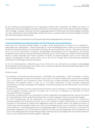 AT&S BESTÄTIGUNGSVERMERK FIRST CHOICE
FOR ADVANCED APPLICATIONS
103
Bei der Aufstellung des Konzernabschlusses sind die gesetzlichen Vertreter dafür verantwortlich, die Fähigkeit des Konzerns zur
Fortführung der Unternehmenstätigkeit zu beurteilen, Sachverhalte im Zusammenhang mit der Fortführung der Unternehmenstätigkeit –
sofern einschlägig – anzugeben, sowie dafür, den Rechnungslegungsgrundsatz der Fortführung der Unternehmenstätigkeit anzuwenden,
es sei denn, die gesetzlichen Vertreter beabsichtigen, entweder den Konzern zu liquidieren oder die Unternehmenstätigkeit einzustellen,
oder haben keine realistische Alternative dazu.
Der Prüfungsausschuss ist verantwortlich für die Überwachung des Rechnungslegungsprozesses des Konzerns.
Verantwortlichkeiten des Abschlussprüfers für die Prüfung des Konzernabschlusses
Unsere Ziele sind, hinreichende Sicherheit darüber zu erlangen, ob der Konzernabschluss als Ganzes frei von wesentlichen –
beabsichtigten oder unbeabsichtigten – falschen Darstellungen ist, und einen Bestätigungsvermerk zu erteilen, der unser Prüfungsurteil
beinhaltet. Hinreichende Sicherheit ist ein hohes Maß an Sicherheit, aber keine Garantie dafür, dass eine in Übereinstimmung mit der
EU-VO und mit den österreichischen Grundsätzen ordnungsmäßiger Abschlussprüfung, die die Anwendung der ISA erfordern,
durchgeführte Abschlussprüfung eine wesentliche falsche Darstellung, falls eine solche vorliegt, stets aufdeckt. Falsche Darstellungen
können aus dolosen Handlungen oder Irrtümern resultieren und werden als wesentlich angesehen, wenn von ihnen einzeln oder
insgesamt vernünftigerweise erwartet werden könnte, dass sie die auf der Grundlage dieses Konzernabschlusses getroffenen
wirtschaftlichen Entscheidungen von Nutzern beeinflussen.
Als Teil einer Abschlussprüfung in Übereinstimmung mit der EU-VO und mit den österreichischen Grundsätzen ordnungsmäßiger
Abschlussprüfung, die die Anwendung der ISA erfordern, üben wir während der gesamten Abschlussprüfung pflichtgemäßes Ermessen
aus und bewahren eine kritische Grundhaltung.
Darüber hinaus gilt:
 Wir identifizieren und beurteilen die Risiken wesentlicher – beabsichtigter oder unbeabsichtigter – falscher Darstellungen im Abschluss,
planen Prüfungshandlungen als Reaktion auf diese Risiken, führen sie durch und erlangen Prüfungsnachweise, die ausreichend und geeignet
sind, um als Grundlage für unser Prüfungsurteil zu dienen. Das Risiko, dass aus dolosen Handlungen resultierende wesentliche falsche
Darstellungen nicht aufgedeckt werden, ist höher als ein aus Irrtümern resultierendes, da dolose Handlungen betrügerisches
Zusammenwirken, Fälschungen, beabsichtigte Unvollständigkeiten, irreführende Darstellungen oder das Außerkraftsetzen interner Kontrollen
beinhalten können.
 Wir gewinnen ein Verständnis von dem für die Abschlussprüfung relevanten internen Kontrollsystem, um Prüfungshandlungen zu planen, die
unter den gegebenen Umständen angemessen sind, jedoch nicht mit dem Ziel, ein Prüfungsurteil zur Wirksamkeit des internen
Kontrollsystems des Konzerns abzugeben.
 Wir beurteilen die Angemessenheit der von den gesetzlichen Vertretern angewandten Rechnungslegungsmethoden sowie die Vertretbarkeit
der von den gesetzlichen Vertretern dargestellten geschätzten Werte in der Rechnungslegung und damit zusammenhängende Angaben.
 Wir ziehen Schlussfolgerungen über die Angemessenheit der Anwendung des Rechnungslegungsgrundsatzes der Fortführung der
Unternehmenstätigkeit durch die gesetzlichen Vertreter sowie, auf der Grundlage der erlangten Prüfungsnachweise, ob eine wesentliche
Unsicherheit im Zusammenhang mit Ereignissen oder Gegebenheiten besteht, die erhebliche Zweifel an der Fähigkeit des Konzerns zur
Fortführung der Unternehmenstätigkeit aufwerfen kann. Falls wir die Schlussfolgerung ziehen, dass eine wesentliche Unsicherheit besteht,
sind wir verpflichtet, in unserem Bestätigungsvermerk auf die dazugehörigen Angaben im Konzernabschluss aufmerksam zu machen oder, falls
diese Angaben unangemessen sind, unser Prüfungsurteil zu modifizieren. Wir ziehen unsere Schlussfolgerungen auf der Grundlage der bis zum
Datum unseres Bestätigungsvermerks erlangten Prüfungsnachweise. Zukünftige Ereignisse oder Gegebenheiten können jedoch die Abkehr des
Konzerns von der Fortführung der Unternehmenstätigkeit zur Folge haben.
 