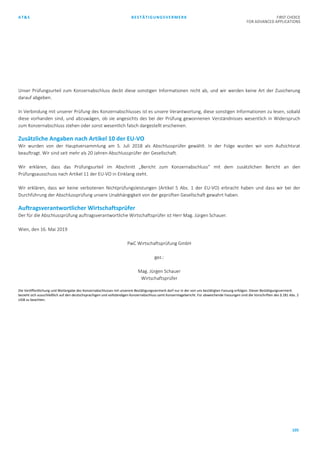 AT&S BESTÄTIGUNGSVERMERK FIRST CHOICE
FOR ADVANCED APPLICATIONS
105
Unser Prüfungsurteil zum Konzernabschluss deckt diese sonstigen Informationen nicht ab, und wir werden keine Art der Zusicherung
darauf abgeben.
In Verbindung mit unserer Prüfung des Konzernabschlusses ist es unsere Verantwortung, diese sonstigen Informationen zu lesen, sobald
diese vorhanden sind, und abzuwägen, ob sie angesichts des bei der Prüfung gewonnenen Verständnisses wesentlich in Widerspruch
zum Konzernabschluss stehen oder sonst wesentlich falsch dargestellt erscheinen.
Zusätzliche Angaben nach Artikel 10 der EU-VO
Wir wurden von der Hauptversammlung am 5. Juli 2018 als Abschlussprüfer gewählt. In der Folge wurden wir vom Aufsichtsrat
beauftragt. Wir sind seit mehr als 20 Jahren Abschlussprüfer der Gesellschaft.
Wir erklären, dass das Prüfungsurteil im Abschnitt „Bericht zum Konzernabschluss“ mit dem zusätzlichen Bericht an den
Prüfungsausschuss nach Artikel 11 der EU-VO in Einklang steht.
Wir erklären, dass wir keine verbotenen Nichtprüfungsleistungen (Artikel 5 Abs. 1 der EU-VO) erbracht haben und dass wir bei der
Durchführung der Abschlussprüfung unsere Unabhängigkeit von der geprüften Gesellschaft gewahrt haben.
Auftragsverantwortlicher Wirtschaftsprüfer
Der für die Abschlussprüfung auftragsverantwortliche Wirtschaftsprüfer ist Herr Mag. Jürgen Schauer.
Wien, den 16. Mai 2019
PwC Wirtschaftsprüfung GmbH
gez.:
Mag. Jürgen Schauer
Wirtschaftsprüfer
Die Veröffentlichung und Weitergabe des Konzernabschlusses mit unserem Bestätigungsvermerk darf nur in der von uns bestätigten Fassung erfolgen. Dieser Bestätigungsvermerk
bezieht sich ausschließlich auf den deutschsprachigen und vollständigen Konzernabschluss samt Konzernlagebericht. Für abweichende Fassungen sind die Vorschriften des § 281 Abs. 2
UGB zu beachten.
 