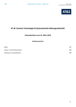 AT&S JAHRESABSCHLUSS ZUM 31. MÄRZ 2019 FIRST CHOICE
FOR ADVANCED APPLICATIONS
106
AT & S Austria Technologie & Systemtechnik Aktiengesellschaft
Jahresabschluss zum 31. März 2019
Inhaltsverzeichnis
Bilanz 107
Gewinn- und Verlustrechnung 108
Anhang zum Jahresabschluss 109
 