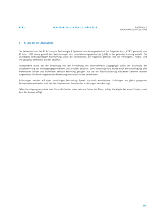 AT&S JAHRESABSCHLUSS ZUM 31. MÄRZ 2019 FIRST CHOICE
FOR ADVANCED APPLICATIONS
110
1. ALLGEMEINE ANGABEN
Der Jahresabschluss der AT & S Austria Technologie & Systemtechnik Aktiengesellschaft (im Folgenden kurz „AT&S“ genannt) zum
31. März 2019 wurde gemäß den Bestimmungen des Unternehmensgesetzbuches (UGB) in der geltenden Fassung erstellt. Die
Grundsätze ordnungsmäßiger Buchführung sowie die Generalnorm, ein möglichst getreues Bild der Vermögens-, Finanz- und
Ertragslage zu vermitteln, wurden beachtet.
Insbesondere wurde bei der Bewertung von der Fortführung des Unternehmens ausgegangen sowie der Grundsatz der
Einzelbewertung von Vermögensgegenständen und Schulden beachtet. Dem Vorsichtsprinzip wurde durch Berücksichtigung aller
erkennbaren Risiken und drohenden Verluste Rechnung getragen. Nur die am Abschlussstichtag realisierten Gewinne wurden
ausgewiesen. Die bisher angewandten Bewertungsmethoden wurden beibehalten.
Schätzungen beruhen auf einer umsichtigen Beurteilung. Soweit statistisch ermittelbare Erfahrungen aus gleich gelagerten
Sachverhalten vorhanden sind, hat das Unternehmen diese bei den Schätzungen berücksichtigt.
Fallen Vermögensgegenstände oder Verbindlichkeiten unter mehrere Posten der Bilanz, erfolgt die Angabe bei jenem Posten, unter
dem der Ausweis erfolgt.
 