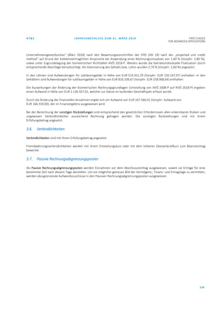 AT&S JAHRESABSCHLUSS ZUM 31. MÄRZ 2019 FIRST CHOICE
FOR ADVANCED APPLICATIONS
114
Unternehmensgesetzbuches“ (März 2018) nach den Bewertungsvorschriften der IFRS (IAS 19) nach der „projected unit credit
method“ auf Grund der kollektivvertraglichen Ansprüche bei Anwendung eines Rechnungszinssatzes von 1,60 % (Vorjahr: 1,80 %),
sowie unter Zugrundelegung der biometrischen Richttafeln AVÖ 2018-P. Weiters wurde die betriebsindividuelle Fluktuation durch
entsprechende Abschläge berücksichtigt. Als Valorisierung des Gehalts bzw. Lohns wurden 2,70 % (Vorjahr: 2,60 %) angesetzt.
In den Löhnen sind Aufwendungen für Jubiläumsgelder in Höhe von EUR 514.351,70 (Vorjahr: EUR 150.147,97) enthalten. In den
Gehältern sind Aufwendungen für Jubiläumsgelder in Höhe von EUR 816.109,67 (Vorjahr: EUR 258.900,64) enthalten.
Die Auswirkungen der Änderung der biometrischen Rechnungsgrundlagen (Umstellung von AVÖ 2008-P auf AVÖ 2018-P) ergeben
einen Aufwand in Höhe von EUR 1.130.507,01, welcher zur Gänze im laufenden Geschäftsjahr erfasst wurde.
Durch die Änderung der finanziellen Annahmen ergibt sich ein Aufwand von EUR 167.560,41 (Vorjahr: Aufwand von
EUR 166.559,00), der im Finanzergebnis ausgewiesen wird.
Bei der Berechnung der sonstigen Rückstellungen sind entsprechend den gesetzlichen Erfordernissen allen erkennbaren Risiken und
ungewissen Verbindlichkeiten ausreichend Rechnung getragen worden. Die sonstigen Rückstellungen sind mit ihrem
Erfüllungsbetrag angesetzt.
3.6. Verbindlichkeiten
Verbindlichkeiten sind mit ihrem Erfüllungsbetrag angesetzt.
Fremdwährungsverbindlichkeiten werden mit ihrem Entstehungskurs oder mit dem höheren Devisenbriefkurs zum Bilanzstichtag
bewertet.
3.7. Passive Rechnungsabgrenzungsposten
Als Passive Rechnungsabgrenzungsposten werden Einnahmen vor dem Abschlussstichtag ausgewiesen, soweit sie Erträge für eine
bestimmte Zeit nach diesem Tage darstellen. Um ein möglichst getreues Bild der Vermögens-, Finanz- und Ertragslage zu vermitteln,
werden abzugrenzende Aufwandszuschüsse in den Passiven Rechnungsabgrenzungsposten ausgewiesen.
 