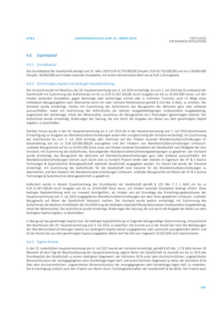 AT&S JAHRESABSCHLUSS ZUM 31. MÄRZ 2019 FIRST CHOICE
FOR ADVANCED APPLICATIONS
119
4.6. Eigenkapital
4.6.1. Grundkapital
Das Grundkapital der Gesellschaft beträgt zum 31. März 2019 EUR 42.735.000,00 (Vorjahr: EUR 42.735.000,00) und ist in 38.850.000
(Vorjahr: 38.850.000) auf Inhaber lautende Stückaktien, mit einem rechnerischen Wert von je EUR 1,10 eingeteilt.
4.6.2. Genehmigtes Kapital und bedingte Kapitalerhöhung
Der Vorstand wurde mit Beschluss der 20. Hauptversammlung vom 3. Juli 2014 ermächtigt, bis zum 2. Juli 2019 das Grundkapital der
Gesellschaft mit Zustimmung des Aufsichtsrats um bis zu EUR 21.367.500,00, durch Ausgabe von bis zu 19.425.000 neuen, auf den
Inhaber lautenden Stückaktien, gegen Bareinlage oder Sacheinlage, einmal oder in mehreren Tranchen, auch im Wege eines
mittelbaren Bezugsangebots nach Übernahme durch ein oder mehrere Kreditinstitute gemäß § 153 Abs. 6 AktG, zu erhöhen. Der
Vorstand wurde ermächtigt, hierbei mit Zustimmung des Aufsichtsrats das Bezugsrecht der Aktionäre ganz oder teilweise
auszuschließen, sowie mit Zustimmung des Aufsichtsrats die näheren Ausgabebedingungen (insbesondere Ausgabebetrag,
Gegenstand der Sacheinlage, Inhalt der Aktienrechte, Ausschluss der Bezugsrechte etc.) festzulegen (genehmigtes Kapital). Der
Aufsichtsrat wurde ermächtigt, Änderungen der Satzung, die sich durch die Ausgabe von Aktien aus dem genehmigten Kapital
ergeben, zu beschließen.
Darüber hinaus wurde in der 20. Hauptversammlung am 3. Juli 2014 die in der Hauptversammlung vom 7. Juli 2010 beschlossene
Ermächtigung zur Ausgabe von Wandelschuldverschreibungen widerrufen und gleichzeitig der Vorstand ermächtigt, mit Zustimmung
des Aufsichtsrats bis zum 2. Juli 2019 einmalig oder mehrmals auf den Inhaber lautende Wandelschuldverschreibungen im
Gesamtbetrag von bis zu EUR 150.000.000,00 auszugeben und den Inhabern von Wandelschuldverschreibungen Umtausch-
und/oder Bezugsrechte auf bis zu 19.425.000 Stück neue, auf Inhaber lautende Stückaktien der Gesellschaft nach Maßgabe der vom
Vorstand, mit Zustimmung des Aufsichtsrats, festzulegenden Wandelschuldverschreibungsbedingungen zu gewähren. Der Vorstand
wurde ermächtigt, das Bezugsrecht der Aktionäre auf Wandelschuldverschreibungen ganz oder teilweise auszuschließen. Die
Wandelschuldverschreibungen können auch durch eine zu hundert Prozent direkt oder indirekt im Eigentum der AT & S Austria
Technologie & Systemtechnik Aktiengesellschaft stehende Gesellschaft ausgegeben werden. Für diesen Fall wurde der Vorstand
ermächtigt, mit Zustimmung des Aufsichtsrats für die Gesellschaft eine Garantie für die Wandelschuldverschreibungen zu
übernehmen und den Inhabern der Wandelschuldverschreibungen Umtausch- und/oder Bezugsrechte auf Aktien der AT & S Austria
Technologie & Systemtechnik Aktiengesellschaft zu gewähren.
Außerdem wurde in diesem Zusammenhang das Grundkapital der Gesellschaft gemäß § 159 Abs 2 Z 1 AktG um bis zu
EUR 21.367.500,00 durch Ausgabe von bis zu 19.425.000 Stück neuer, auf Inhaber lautende Stückaktien bedingt erhöht. Diese
bedingte Kapitalerhöhung wird nur insoweit durchgeführt, als Inhaber von auf Grundlage des Ermächtigungsbeschlusses der
Hauptversammlung vom 3. Juli 2014 ausgegebenen Wandelschuldverschreibungen von dem ihnen gewährten Umtausch- und/oder
Bezugsrecht auf Aktien der Gesellschaft Gebrauch machen. Der Vorstand wurde weiters ermächtigt, mit Zustimmung des
Aufsichtsrats die weiteren Einzelheiten der Durchführung der bedingten Kapitalerhöhung festzusetzen (insbesondere Ausgabebetrag,
Inhalt der Aktienrechte). Der Aufsichtsrat wurde ermächtigt, Änderungen der Satzung, die sich durch die Ausgabe der Aktien aus dem
bedingten Kapital ergeben, zu beschließen.
In Bezug auf das genehmigte Kapital bzw. die bedingte Kapitalerhöhung ist folgende betragsmäßige Determinierung, entsprechend
den Beschlüssen der 20. Hauptversammlung vom 3. Juli 2014, zu beachten: Die Summe aus (i) der Anzahl der nach den Bedingungen
der Wandelschuldverschreibungen jeweils aus bedingtem Kapital aktuell ausgegebenen oder potentiell auszugebenden Aktien und
(ii) der Anzahl der aus dem genehmigten Kapital ausgegeben Aktien darf die Zahl von insgesamt 19.425.000 nicht überschreiten.
4.6.3. Eigene Anteile
In der 23. ordentlichen Hauptversammlung vom 6. Juli 2017 wurde der Vorstand ermächtigt, gemäß § 65 Abs. 1 Z 8 AktG binnen 30
Monaten ab dem Tag der Beschlussfassung der Hauptversammlung, eigene Aktien der Gesellschaft im Ausmaß von bis zu 10 % des
Grundkapitals der Gesellschaft zu einem niedrigsten Gegenwert, der höchstens 30 % unter dem durchschnittlichen, ungewichteten
Börsenschlusskurs der vorangegangenen zehn Handelstage liegen darf, und einem höchsten Gegenwert je Aktie, der höchstens 30 %
über dem durchschnittlichen, ungewichteten Börsenschlusskurs der vorangegangenen zehn Handelstage liegen darf, zu erwerben.
Die Ermächtigung umfasst auch den Erwerb von Aktien durch Tochtergesellschaften der Gesellschaft (§ 66 AktG). Der Erwerb kann
 