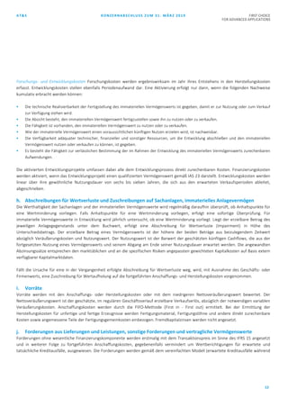 AT&S KONZERNABSCHLUSS ZUM 31. MÄRZ 2019 FIRST CHOICE
FOR ADVANCED APPLICATIONS
12
Forschungs- und Entwicklungskosten Forschungskosten werden ergebniswirksam im Jahr ihres Entstehens in den Herstellungskosten
erfasst. Entwicklungskosten stellen ebenfalls Periodenaufwand dar. Eine Aktivierung erfolgt nur dann, wenn die folgenden Nachweise
kumulativ erbracht werden können:
 Die technische Realisierbarkeit der Fertigstellung des immateriellen Vermögenswerts ist gegeben, damit er zur Nutzung oder zum Verkauf
zur Verfügung stehen wird.
 Die Absicht besteht, den immateriellen Vermögenswert fertigzustellen sowie ihn zu nutzen oder zu verkaufen.
 Die Fähigkeit ist vorhanden, den immateriellen Vermögenswert zu nutzen oder zu verkaufen.
 Wie der immaterielle Vermögenswert einen voraussichtlichen künftigen Nutzen erzielen wird, ist nachweisbar.
 Die Verfügbarkeit adäquater technischer, finanzieller und sonstiger Ressourcen, um die Entwicklung abschließen und den immateriellen
Vermögenswert nutzen oder verkaufen zu können, ist gegeben.
 Es besteht die Fähigkeit zur verlässlichen Bestimmung der im Rahmen der Entwicklung des immateriellen Vermögenswerts zurechenbaren
Aufwendungen.
Die aktivierten Entwicklungsprojekte umfassen dabei alle dem Entwicklungsprozess direkt zurechenbaren Kosten. Finanzierungskosten
werden aktiviert, wenn das Entwicklungsprojekt einen qualifizierten Vermögenswert gemäß IAS 23 darstellt. Entwicklungskosten werden
linear über ihre gewöhnliche Nutzungsdauer von sechs bis sieben Jahren, die sich aus den erwarteten Verkaufsperioden ableitet,
abgeschrieben.
h. Abschreibungen für Wertverluste und Zuschreibungen auf Sachanlagen, immaterielles Anlagevermögen
Die Werthaltigkeit der Sachanlagen und der immateriellen Vermögenswerte wird regelmäßig daraufhin überprüft, ob Anhaltspunkte für
eine Wertminderung vorliegen. Falls Anhaltspunkte für eine Wertminderung vorliegen, erfolgt eine sofortige Überprüfung. Für
immaterielle Vermögenswerte in Entwicklung wird jährlich untersucht, ob eine Wertminderung vorliegt. Liegt der erzielbare Betrag des
jeweiligen Anlagegegenstands unter dem Buchwert, erfolgt eine Abschreibung für Wertverluste (Impairment) in Höhe des
Unterschiedsbetrags. Der erzielbare Betrag eines Vermögenswerts ist der höhere der beiden Beträge aus beizulegendem Zeitwert
abzüglich Veräußerungskosten und Nutzungswert. Der Nutzungswert ist der Barwert der geschätzten künftigen Cashflows, die aus der
fortgesetzten Nutzung eines Vermögenswerts und seinem Abgang am Ende seiner Nutzungsdauer erwartet werden. Die angewandten
Abzinsungssätze entsprechen den marktüblichen und an die spezifischen Risiken angepassten gewichteten Kapitalkosten auf Basis extern
verfügbarer Kapitalmarktdaten.
Fällt die Ursache für eine in der Vergangenheit erfolgte Abschreibung für Wertverluste weg, wird, mit Ausnahme des Geschäfts- oder
Firmenwerts, eine Zuschreibung für Wertaufholung auf die fortgeführten Anschaffungs- und Herstellungskosten vorgenommen.
i. Vorräte
Vorräte werden mit den Anschaffungs- oder Herstellungskosten oder mit dem niedrigeren Nettoveräußerungswert bewertet. Der
Nettoveräußerungswert ist der geschätzte, im regulären Geschäftsverlauf erzielbare Verkaufserlös, abzüglich der notwendigen variablen
Veräußerungskosten. Anschaffungskosten werden durch die FIFO-Methode (First in - First out) ermittelt. Bei der Ermittlung der
Herstellungskosten für unfertige und fertige Erzeugnisse werden Fertigungsmaterial, Fertigungslöhne und andere direkt zurechenbare
Kosten sowie angemessene Teile der Fertigungsgemeinkosten einbezogen. Fremdkapitalzinsen werden nicht angesetzt.
j. Forderungen aus Lieferungen und Leistungen, sonstige Forderungen und vertragliche Vermögenswerte
Forderungen ohne wesentliche Finanzierungskomponente werden erstmalig mit dem Transaktionspreis im Sinne des IFRS 15 angesetzt
und in weiterer Folge zu fortgeführten Anschaffungskosten, gegebenenfalls vermindert um Wertberichtigungen für erwartete und
tatsächliche Kreditausfälle, ausgewiesen. Die Forderungen werden gemäß dem vereinfachten Modell (erwartete Kreditausfälle während
 