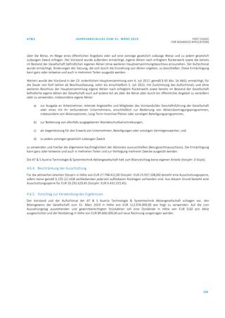 AT&S JAHRESABSCHLUSS ZUM 31. MÄRZ 2019 FIRST CHOICE
FOR ADVANCED APPLICATIONS
120
über die Börse, im Wege eines öffentlichen Angebots oder auf eine sonstige gesetzlich zulässige Weise und zu jedem gesetzlich
zulässigen Zweck erfolgen. Der Vorstand wurde außerdem ermächtigt, eigene Aktien nach erfolgtem Rückerwerb sowie die bereits
im Bestand der Gesellschaft befindlichen eigenen Aktien ohne weiteren Hauptversammlungsbeschluss einzuziehen. Der Aufsichtsrat
wurde ermächtigt, Änderungen der Satzung, die sich durch die Einziehung von Aktien ergeben, zu beschließen. Diese Ermächtigung
kann ganz oder teilweise und auch in mehreren Teilen ausgeübt werden.
Weiters wurde der Vorstand in der 23. ordentlichen Hauptversammlung vom 6. Juli 2017, gemäß § 65 Abs. 1b AktG, ermächtigt, für
die Dauer von fünf Jahren ab Beschlussfassung, sohin bis einschließlich 5. Juli 2022, mit Zustimmung des Aufsichtsrats und ohne
weiteren Beschluss der Hauptversammlung eigene Aktien nach erfolgtem Rückerwerb sowie bereits im Bestand der Gesellschaft
befindliche eigene Aktien der Gesellschaft auch auf andere Art als über die Börse oder durch ein öffentliches Angebot zu veräußern
oder zu verwenden, insbesondere eigene Aktien
a) zur Ausgabe an Arbeitnehmer, leitende Angestellte und Mitglieder des Vorstands/der Geschäftsführung der Gesellschaft
oder eines mit ihr verbundenen Unternehmens, einschließlich zur Bedienung von Aktienübertragungsprogrammen,
insbesondere von Aktienoptionen, Long-Term-Incentive-Plänen oder sonstigen Beteiligungsprogrammen,
b) zur Bedienung von allenfalls ausgegebenen Wandelschuldverschreibungen,
c) als Gegenleistung für den Erwerb von Unternehmen, Beteiligungen oder sonstigen Vermögenswerten, und
d) zu jedem sonstigen gesetzlich zulässigen Zweck
zu verwenden und hierbei die allgemeine Kaufmöglichkeit der Aktionäre auszuschließen (Bezugsrechtsausschluss). Die Ermächtigung
kann ganz oder teilweise und auch in mehreren Teilen und zur Verfolgung mehrerer Zwecke ausgeübt werden.
Die AT & S Austria Technologie & Systemtechnik Aktiengesellschaft hält zum Bilanzstichtag keine eigenen Anteile (Vorjahr: 0 Stück).
4.6.4. Beschränkung der Ausschüttung
Für die aktivierten latenten Steuern in Höhe von EUR 27.798.412,00 (Vorjahr: EUR 23.937.108,00) besteht eine Ausschüttungssperre,
sofern keine gemäß § 235 (2) UGB verbleibenden jederzeit auflösbaren Rücklagen vorhanden sind. Aus diesem Grund besteht eine
Ausschüttungssperre für EUR 10.292.629,45 (Vorjahr: EUR 6.431.325,45).
4.6.5. Vorschlag zur Verwendung des Ergebnisses
Der Vorstand und der Aufsichtsrat der AT & S Austria Technologie & Systemtechnik Aktiengesellschaft schlagen vor, den
Bilanzgewinn der Gesellschaft zum 31. März 2019 in Höhe von EUR 112.976.009,00 wie folgt zu verwenden: Auf die zum
Auszahlungstag ausstehenden und gewinnberechtigten Stückaktien soll eine Dividende in Höhe von EUR 0,60 pro Aktie
ausgeschüttet und der Restbetrag in Höhe von EUR 89.666.009,00 auf neue Rechnung vorgetragen werden.
 