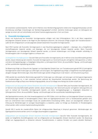 AT&S KONZERNABSCHLUSS ZUM 31. MÄRZ 2019 FIRST CHOICE
FOR ADVANCED APPLICATIONS
13
der erwarteten Laufzeit) bewertet. Hierfür wird im Rahmen einer Wertberichtigungsmatrix mittels einer Vergangenheitsanalyse und der
Einschätzung zukünftiger Entwicklungen der Wertberichtigungsbedarf ermittelt. Sämtliche Forderungen weisen ein Zahlungsziel von
weniger als einem Jahr auf und enthalten somit keine Finanzierungskomponente in Form von Zinsen.
k. Finanzielle Vermögenswerte
Ansatz und Ausbuchung von finanziellen Vermögenswerten erfolgen nach dem Erfüllungsdatum. Die in der Bilanz angesetzten
beizulegenden Zeitwerte werden in der Regel mit dem Marktpreis bestimmt. Der Erstansatz erfolgt zuzüglich der Transaktionskosten –
außer bei den erfolgswirksam zum beizulegenden Zeitwert bewerteten finanziellen Vermögenswerten.
Nach IFRS 9 werden alle finanziellen Vermögenswerte in zwei Klassifizierungskategorien aufgeteilt — diejenigen, die zu fortgeführten
Anschaffungskosten bewertet werden, und diejenigen, die zum beizulegenden Zeitwert bewertet werden. Wenn finanzielle
Vermögenswerte zum beizulegenden Zeitwert bewertet werden, so können Aufwendungen und Erträge entweder vollständig im
Periodenergebnis oder im sonstigen Ergebnis zu erfassen sein.
Zu fortgeführten Anschaffungskosten Darunter fallen jene finanziellen Vermögenswerte, die im Rahmen eines Geschäftsmodells gehalten
werden, dessen Zielsetzung darin besteht, finanzielle Vermögenswerte zur Vereinnahmung der vertraglichen Zahlungsströme zu halten,
und deren Vertragsbedingungen zu festgelegten Zeitpunkten zu Zahlungsströmen führen, die ausschließlich Tilgungs- und Zinszahlungen
auf den ausstehenden Kapitalbetrag darstellen.
Die Bewertung erfolgt zum Zeitpunkt des Zuganges zum beizulegenden Zeitwert bzw. zum Transaktionspreis gemäß IFRS 15 (vertragliche
Vermögenswerte sowie Forderungen aus Lieferungen und Leistungen). Die Folgebewertung erfolgt zu fortgeführten Anschaffungskosten
abzüglich etwaiger Wertminderungen. Diese Wertminderungen werden erfolgswirksam in der Gewinn- und Verlustrechnung erfasst.
AT&S wendet das vereinfachte Wertminderungsmodell für Forderungen aus Lieferungen und Leistungen und Vertragsvermögenswerte
aus Kundenverträgen an, in dem erwartete Verluste während der Gesamtlaufzeit berücksichtigt werden. Die Bestimmung des
Kreditverlustes erfolgt auf Basis einer Wertberichtigungstabelle, die auf Grundlage eines Ratings der Kunden erstellt wird.
Erfolgsneutral zum beizulegenden Zeitwert bewertete finanzielle Vermögenswerte Darunter fallen jene finanziellen Vermögenswerte, die
im Rahmen eines Geschäftsmodells gehalten werden, dessen Zielsetzung in der Vereinnahmung der vertraglichen Zahlungsströme als
auch im Verkauf der finanziellen Vermögenswerte besteht, und deren Vertragsbedingungen zu festgelegten Zeitpunkten zu
Zahlungsströmen führen, die ausschließlich Tilgungs- und Zinszahlungen auf den ausstehenden Kapitalbetrag darstellen.
Alle Eigenkapitalinstrumente, die in den Anwendungsbereich von IFRS 9 fallen, sind in der Bilanz zum beizulegenden Zeitwert anzusetzen;
Wertveränderungen werden im Periodenergebnis erfasst. Wenn ein Eigenkapitalinstrument nicht zu Handelszwecken gehalten wird,
kann ein Unternehmen beim erstmaligen Ansatz die unwiderrufliche Entscheidung treffen, dieses zum beizulegenden Zeitwert mit
Erfassung der Wertänderungen im sonstigen Gesamtergebnis zu bewerten, wobei nur Erträge aus Dividenden im Periodenergebnis
erfasst werden, sofern sie keine Kapitalrückzahlung darstellen.
Gemäß IFRS 9 wurde die unwiderrufliche Option der erfolgsneutralen Bewertung in Anspruch genommen. Wertänderungen der
Eigenkapitalinstrumente werden somit im sonstigen Gesamtergebnis ausgewiesen.
Erfolgswirksam zum beizulegenden Zeitwert bewertete finanzielle Vermögenswerte Darunter fallen finanzielle Vermögenswerte, die
weder als fortgeführte Anschaffungskosten noch als erfolgsneutral zum beizulegenden Zeitwert klassifiziert wurden. Die Bewertung
erfolgt zum Zugangszeitpunkt zu Zeitwerten exklusive Transaktionskosten, in späteren Perioden zum jeweils aktuellen Marktwert.
 