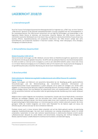 AT&S LAGEBERICHT 2018/19 FIRST CHOICE
FOR ADVANCED APPLICATIONS
133
LAGEBERICHT 2018/19
1. Unternehmensprofil
Die AT & S Austria Technologie & Systemtechnik Aktiengesellschaft (im Folgenden kurz „AT&S“ bzw. mit ihren Töchtern
„AT&S Konzern“ genannt) ist der führende Leiterplattenhersteller in Europa und global einer der Technologieführer in
der Leiterplattenindustrie. Der AT&S Konzern konzentriert sich auf High-End-Technologien und Anwendungen in den
Segmenten Mobile Devices & Substrates und Automotive, Industrial, Medical. Der AT&S Konzern punktet im
mehrheitlich asiatischen Wettbewerb durch den klaren Fokus auf High-End, überdurchschnittliches Prozess-Know-how,
Qualität, Effizienz, Kapazitätsauslastung und europäischer Governance. Der AT&S Konzern verfügt über sechs
kosteneffiziente und kundennahe Standorte in Österreich (Leoben, Fehring), Indien (Nanjangud), China (Shanghai,
Chongqing) und Südkorea (Ansan).
2. Wirtschaftliches Gesamtumfeld
Globale Konjunktur trübt sich ein
Übereinstimmende Vorhersagen von IMF, Weltbank und einer Reihe von Marktforschungsfirmen signalisierten zuletzt
eine deutliche Eintrübung der globalen Konjunktur. Die WTO sieht das weltweite Wachstum des Bruttoinlandsprodukts
für 2019 und 2020 nur mehr bei 2,6 % im Vergleich zu 2,9 % im Jahr 2018 (WTO 4/20193), wobei in Asien (inkl. China)
nur ein kleiner Wachstumsrückgang von 4,3 % (2018) bis 2020 auf 4 % erwartet wird. Hauptursache des Rückgangs ist
ein gemäß Konjunkturzyklus erwarteter Abschwung, der derzeit durch Handelskonflikte verstärkt wird.
3. Branchenumfeld
Elektronikindustrie: Modularisierung bleibt trendbestimmend und eröffnet Chancen für zusätzliche
Wertschöpfung
Digitale Technologien und Elektronik sind wesentliche Bestandteile bei der Bewältigung großer gesellschaftlicher
Herausforderungen und der Weiterentwicklung des menschlichen Lebensstils. Informationen und
Kommunikationsmittel müssen beispielsweise zu jedem Zeitpunkt und an jedem Ort verfügbar sein, Geräte sollen
Aufgaben zur Unterstützung der Menschen möglichst selbständig (Sensorik, Künstliche Intelligenz, Vernetzung, …) und
effizient erledigen können. Auch die Mobilität soll unbeschränkt sicher und umweltfreundlich zur Verfügung stehen,
und die persönliche Sicherheit und Gesundheit sollen bei gleichzeitig alternder Bevölkerung immer weiter verbessert
werden.
Möglichst kleine mobile Endgeräte wie Smartphones, Smartwatches, Earpods oder Virtual Reality-Brillen unterstützen
Menschen bei vielfältigen Aufgaben. Auch die Gesundheit kann mittels mobiler Diagnostik- oder Therapiegeräte
zunehmend besser überwacht werden. Vom Nutzer werden dabei immer mehr Funktionen auf immer kleinerem Raum
bei gleichzeitig längerer Batterielebensdauer zur Unterstützung eines solchen mobilen Lebensstils erwartet. Bei immer
geringerer Größe der mobilen Endgeräte und immer mehr Platzbedarf für die Batterie ergibt sich daraus die
Anforderung der „Miniaturisierung“ der darin enthaltenen Elektronik.
Produkte müssen auch in immer kürzeren Zyklen entwickelt und auf den Markt gebracht werden, bei gleichzeitig
steigenden Qualitätsanforderungen. Das kann durch Kombination von vielseitig verwendbaren, bereits im Vorfeld
entwickelten, Systemteilen mit einer oder mehreren Systemfunktionen in elektronischen Modulen erreicht werden
(„Modularisierung“). Beispiele für solche Module sind Sensormodule, Computing oder Artificial Intelligence (AI)-
Module, Speichermodule, Funk(RF)-Module für drahtlose Kommunikation und Datenübertragung.
3 https://www.wto.org/english/news_e/pres19_e/pr837_e.pdf
 