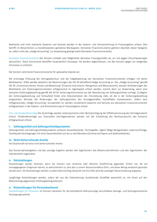 AT&S KONZERNABSCHLUSS ZUM 31. MÄRZ 2019 FIRST CHOICE
FOR ADVANCED APPLICATIONS
14
Realisierte und nicht realisierte Gewinne und Verluste werden in der Gewinn- und Verlustrechnung im Finanzergebnis erfasst. Dies
betrifft im Wesentlichen zu Handelszwecken gehaltene Wertpapiere. Derivative Finanzinstrumente gehören ebenfalls dieser Kategorie
an, sofern nicht das „Hedge Accounting“ zur Anwendung gelangt (siehe Derivative Finanzinstrumente).
Derivative Finanzinstrumente Der Konzern schließt nach Möglichkeit derivative Finanzgeschäfte ab, um sich gegen Zinsschwankungen
abzusichern. Diese Instrumente betreffen hauptsächlich Zinsswaps. Sie werden abgeschlossen, um den Konzern gegen ein steigendes
Zinsniveau zu schützen.
Der Konzern setzt keine Finanzinstrumente für spekulative Zwecke ein.
Die erstmalige Erfassung bei Vertragsabschluss und die Folgebewertung von derivativen Finanzinstrumenten erfolgen mit deren
Marktwerten. AT&S wendet weiterhin die Bestimmungen des IAS 39 betreffend Hedge Accounting an. Das „Hedge Accounting“ gemäß
IAS 39 „Finanzinstrumente: Ansatz und Bewertung“ (Financial Instruments: Recognition and Measurement), wonach Veränderungen der
Marktwerte von Sicherungsinstrumenten erfolgsneutral im Eigenkapital erfasst werden, kommt dann zur Anwendung, wenn eine
wirksame Sicherungsbeziehung gemäß IAS 39 für Sicherungsinstrumente aus der Absicherung von Zahlungsströmen vorliegt. Zu Beginn
der Sicherungsbeziehung und fortlaufend findet eine Dokumentation der Einschätzung statt, ob die in der Sicherungsbeziehung
eingesetzten Derivate die Änderungen der Zahlungsströme des Grundgeschäftes hocheffektiv kompensieren. Sofern kein
erfolgsneutrales „Hedge Accounting“ anzuwenden ist, werden unrealisierte Gewinne und Verluste aus derivativen Finanzinstrumenten
erfolgswirksam in der Gewinn- und Verlustrechnung im Finanzergebnis erfasst.
Zins- und Dividendenerträge Die Zinserträge werden zeitproportional unter Berücksichtigung der Effektivverzinsung des Vermögenswerts
erfasst. Dividendenerträge aus finanziellen Vermögenswerten werden mit der Entstehung des Rechtsanspruchs des Konzerns
erfolgswirksam erfasst.
l. Zahlungsmittel und Zahlungsmitteläquivalente
Zahlungsmittel und Zahlungsmitteläquivalente umfassen Kassenbestände, Termingelder, täglich fällige Bankguthaben sowie kurzfristige,
hochliquide Veranlagungen mit einer Gesamtlaufzeit von bis zu drei Monaten (Commercial Papers und Geldmarktfonds).
m. Nicht beherrschende Anteile
Die Gesellschaft hat keine nicht beherrschenden Anteile.
Das Konzernjahresergebnis und das sonstige Ergebnis werden den Eigentümern des Mutterunternehmens und den Eigentümern der
Hybridanleihe zugeordnet.
n. Rückstellungen
Rückstellungen werden bilanziert, wenn der Konzern eine rechtliche oder faktische Verpflichtung gegenüber Dritten hat, die auf
vorangegangenen Ereignissen beruht, es wahrscheinlich ist, dass dies zu einem Ressourcenabfluss führt, und dieser Betrag verlässlich geschätzt
werden kann. Die Rückstellungen werden zu jedem Bilanzstichtag überprüft und ihre Höhe wird der jeweiligen Neueinschätzung angepasst.
Langfristige Rückstellungen werden, sofern der aus der Diskontierung resultierende Zinseffekt wesentlich ist, mit ihrem auf den
Bilanzstichtag abgezinsten Erfüllungsbetrag bilanziert.
o. Rückstellungen für Personalaufwand
Rückstellungen für Pensionen Im Konzern bestehen für die betriebliche Altersvorsorge verschiedene beitrags- und leistungsorientierte
Versorgungssysteme.
 