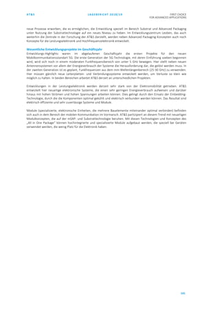 AT&S LAGEBERICHT 2018/19 FIRST CHOICE
FOR ADVANCED APPLICATIONS
141
neue Prozesse erworben, die es ermöglichen, die Entwicklung speziell im Bereich Substrat und Advanced Packaging
unter Nutzung der Substrattechnologie auf ein neues Niveau zu heben. Im Entwicklungszentrum Leoben, das auch
weiterhin die Zentrale in der Forschung der AT&S darstellt, werden neben Advanced Packaging Konzepten auch noch
Konzepte für die Leistungselektronik und Hochfrequenzelektronik entwickelt.
Wesentliche Entwicklungsprojekte im Geschäftsjahr
Entwicklungs-Highlights waren im abgelaufenen Geschäftsjahr die ersten Projekte für den neuen
Mobilkommunikationsstandart 5G. Die erste Generation der 5G-Technologie, mit deren Einführung soeben begonnen
wird, wird sich noch in einem moderaten Funkfrequenzbereich von unter 5 GHz bewegen. Hier stellt neben neuen
Antennensystemen vor allem der Energieverbrauch der Systeme die Herausforderung dar, die gelöst werden muss. In
der zweiten Generation ist es geplant, Funkfrequenzen aus dem mm-Wellenlängenbereich (25-30 GHz) zu verwenden.
Hier müssen gänzlich neue Leiterplatten- und Verbindungssysteme entwickelt werden, um Verluste so klein wie
möglich zu halten. In beiden Bereichen arbeitet AT&S derzeit an unterschiedlichen Projekten.
Entwicklungen in der Leistungselektronik werden derzeit sehr stark von der Elektromobilität getrieben. AT&S
entwickelt hier neuartige elektronische Systeme, die einen sehr geringen Energieverbrauch aufweisen und darüber
hinaus mit hohen Strömen und hohen Spannungen arbeiten können. Dies gelingt durch den Einsatz der Embedding-
Technologie, durch die die Komponenten optimal gekühlt und elektrisch verbunden werden können. Das Resultat sind
elektrisch effiziente und sehr zuverlässige Systeme und Module.
Module (spezialisierte, elektronische Einheiten, die mehrere Bauelemente miteinander optimal verbinden) befinden
sich auch in dem Bereich der mobilen Kommunikation im Vormarsch. AT&S partizipiert an diesem Trend mit neuartigen
Modulkonzepten, die auf der mSAP- und Substrattechnologie beruhen. Mit diesen Technologien und Konzepten des
„All in One Package“ können hochintegrierte und spezialisierte Module aufgebaut werden, die speziell bei Geräten
verwendet werden, die wenig Platz für die Elektronik haben.
 