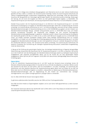 AT&S LAGEBERICHT 2018/19 FIRST CHOICE
FOR ADVANCED APPLICATIONS
144
Tranchen, auch im Wege eines mittelbaren Bezugsangebots nach Übernahme durch ein oder mehrere Kreditinstitute
gemäß § 153 Abs. 6 AktG, zu erhöhen. Der Vorstand wurde ermächtigt, hierbei mit Zustimmung des Aufsichtsrats die
näheren Ausgabebedingungen (insbesondere Ausgabebetrag, Gegenstand der Sacheinlage, Inhalt der Aktienrechte,
Ausschluss der Bezugsrechte etc.) festzulegen (genehmigtes Kapital). Der Aufsichtsrat wurde ermächtigt, Änderungen
der Satzung, die sich durch die Ausgabe von Aktien aus dem genehmigten Kapital ergeben, zu beschließen. Die
Hauptversammlung hat auch beschlossen, die Satzung entsprechend diesem Beschluss in § 4 (Grundkapital) zu ändern.
Darüber hinaus wurde in der 20. Hauptversammlung am 3. Juli 2014 die in der Hauptversammlung vom 7. Juli 2010
beschlossene Ermächtigung zur Ausgabe von Wandelschuldverschreibungen widerrufen und gleichzeitig der Vorstand
ermächtigt, mit Zustimmung des Aufsichtsrats bis zum 2. Juli 2019 einmalig oder mehrmals auf den Inhaber lautende
Wandelschuldverschreibungen im Gesamtnennbetrag von bis zu EUR 150.000.000 auszugeben und den Inhabern von
Wandelschuldverschreibungen Bezugs- und/oder Umtauschrechte auf bis zu 19.425.000 Stück neue, auf Inhaber
lautende nennwertlose Stückaktien der Gesellschaft nach Maßgabe der vom Vorstand festzulegenden
Wandelschuldverschreibungsbedingungen zu gewähren. Außerdem wurde in diesem Zusammenhang das Grundkapital
der Gesellschaft gemäß § 159 Abs 2 Z 1 AktG um bis zu EUR 21.367.500 durch Ausgabe von bis zu 19.425.000 Stück
neuen, auf Inhaber lautenden Stückaktien bedingt erhöht. Diese bedingte Kapitalerhöhung wird nur insoweit
durchgeführt, als Inhaber von auf Grundlage des Ermächtigungsbeschlusses der Hauptversammlung vom 3. Juli 2014
ausgegebenen Wandelschuldverschreibungen von dem ihnen gewährten Umtausch- und/oder Bezugsrecht auf Aktien
der Gesellschaft Gebrauch machen. Der Vorstand wurde weiters ermächtigt, mit Zustimmung des Aufsichtsrats die
weiteren Einzelheiten der Durchführung der bedingten Kapitalerhöhung festzusetzen (insbesondere Ausgabebetrag,
Inhalt der Aktienrechte).
In Bezug auf die Erhöhung des genehmigten Kapitals bzw. die bedingte Kapitalerhöhung ist folgende betragsmäßige
Determinierung, entsprechend den Beschlüssen der 20. Hauptversammlung vom 3. Juli 2014, zu beachten: Die Summe
aus (i) der Anzahl der nach den Bedingungen der Wandelschuldverschreibungen jeweils aus bedingtem Kapital aktuell
ausgegebenen oder potentiell auszugebenden Aktien und (ii) der Anzahl der aus dem genehmigten Kapital
ausgegebenen Aktien darf die Zahl von insgesamt 19.425.000 nicht überschreiten (betragsmäßige Determinierung der
Ermächtigungen).
Eigene Aktien
In der 23. ordentlichen Hauptversammlung vom 6. Juli 2017 wurde der Vorstand erneut ermächtigt, binnen 30
Monaten ab Beschlussfassung eigene Aktien im Ausmaß von bis zu 10 % des Grundkapitals zu erwerben. Weiters wurde
der Vorstand für die Dauer von fünf Jahren, sohin bis einschließlich 5. Juli 2022, ermächtigt, mit Zustimmung des
Aufsichtsrats und ohne weiteren Beschluss der Hauptversammlung eigene Aktien auch auf andere Art als über die
Börse oder durch ein öffentliches Angebot zu veräußern, insbesondere zur Bedienung von Mitarbeiteraktienoptionen,
Wandelschuldverschreibungen oder als Gegenleistung für den Erwerb von Unternehmen bzw. sonstigen
Vermögenswerten und zu jedem sonstigen gesetzlich zulässigen Zweck zu verwenden.
Zum 31. März 2019 hält der Konzern keine eigenen Aktien.
Es gibt keine außerbilanziellen Geschäfte zwischen der AT&S und ihren Tochtergesellschaften.
Die AT&S hat keine Kredite an Organmitglieder vergeben und ist auch keine Haftungsverhältnisse zu deren Gunsten
eingegangen.
Der Corporate Governance Bericht der Gesellschaft nach § 243b UGB ist unter http://www.ats.net/de/unternehmen/
corporate-governance/berichte/ abrufbar.
 