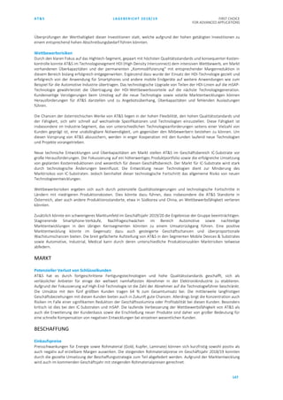 AT&S LAGEBERICHT 2018/19 FIRST CHOICE
FOR ADVANCED APPLICATIONS
147
Überprüfungen der Werthaltigkeit dieser Investitionen statt, welche aufgrund der hohen getätigten Investitionen zu
einem entsprechend hohen Abschreibungsbedarf führen könnten.
Wettbewerbsrisiken
Durch den klaren Fokus auf das Hightech-Segment, gepaart mit höchsten Qualitätsstandards und konsequenter Kosten-
kontrolle konnte AT&S im Technologiesegment HDI (High Density Interconnect) dem intensiven Wettbewerb, am Markt
vorhandenen Überkapazitäten und der permanenten „Kommodifizierung“ mit entsprechender Margenreduktion in
diesem Bereich bislang erfolgreich entgegenwirken. Ergänzend dazu wurde der Einsatz der HDI-Technologie gezielt und
erfolgreich von der Anwendung für Smartphones und andere mobile Endgeräte auf weitere Anwendungen wie zum
Beispiel für die Automotive Industrie übertragen. Das technologische Upgrade von Teilen der HDI-Linien auf die mSAP-
Technologie gewährleistet die Übertragung der HDI-Wettbewerbsvorteile auf die nächste Technologiegeneration.
Kundenseitige Verzögerungen beim Umstieg auf die neue Technologie sowie volatile Marktentwicklungen können
Herausforderungen für AT&S darstellen und zu Angebotsüberhang, Überkapazitäten und fehlenden Auslastungen
führen.
Die Chancen der österreichischen Werke von AT&S liegen in der hohen Flexibilität, den hohen Qualitätsstandards und
der Fähigkeit, sich sehr schnell auf wechselnde Spezifikationen und Technologien einzustellen. Diese Fähigkeit ist
insbesondere im Industrie-Segment, das von unterschiedlichen Technologieanforderungen seitens einer Vielzahl von
Kunden geprägt ist, eine unabdingbare Notwendigkeit, um gegenüber den Mitbewerbern bestehen zu können. Um
diesen Vorsprung von AT&S abzusichern, werden in enger Kooperation mit den Kunden laufend neue Technologien
und Projekte vorangetrieben.
Neue technische Entwicklungen und Überkapazitäten am Markt stellen AT&S im Geschäftsbereich IC-Substrate vor
große Herausforderungen. Die Fokussierung auf ein höherwertiges Produktportfolio sowie die erfolgreiche Umsetzung
von geplanten Kostenreduktionen sind wesentlich für diesen Geschäftsbereich. Der Markt für IC-Substrate wird stark
durch technologische Änderungen beeinflusst. Die Entwicklung neuer Technologien dient zur Minderung des
Marktrisikos von IC-Substraten. Jedoch beinhaltet dieser technologische Fortschritt das allgemeine Risiko von neuen
Technologieentwicklungen.
Wettbewerbsrisiken ergeben sich auch durch potenzielle Qualitätssteigerungen und technologische Fortschritte in
Ländern mit niedrigeren Produktionskosten. Dies könnte dazu führen, dass insbesondere die AT&S Standorte in
Österreich, aber auch andere Produktionsstandorte, etwa in Südkorea und China, an Wettbewerbsfähigkeit verlieren
könnten.
Zusätzlich könnte ein schwierigeres Marktumfeld im Geschäftsjahr 2019/20 die Ergebnisse der Gruppe beeinträchtigen.
Stagnierende Smartphone-Verkäufe, Nachfrageschwächen im Bereich Automotive sowie nachteilige
Marktentwicklungen in den übrigen Kernsegmenten könnten zu einem Umsatzrückgang führen. Eine positive
Marktentwicklung könnte im Gegensatz dazu auch gesteigerte Geschäftschancen und überproportionale
Wachstumschancen bieten. Die breit gefächerte Aufstellung von AT&S in den Segmenten Mobile Devices & Substrates
sowie Automotive, Industrial, Medical kann durch deren unterschiedliche Produktionszyklen Marktrisiken teilweise
abfedern.
MARKT
Potenzieller Verlust von Schlüsselkunden
AT&S hat es durch fortgeschrittene Fertigungstechnologien und hohe Qualitätsstandards geschafft, sich als
verlässlicher Anbieter für einige der weltweit namhaftesten Abnehmer in der Elektronikindustrie zu etablieren.
Aufgrund der Fokussierung auf High-End-Technologie ist die Zahl der Abnehmer auf die Technologieführer beschränkt.
Die Umsätze mit den fünf größten Kunden tragen 64 % zum Gesamtumsatz bei. Die mittlerweile langfristigen
Geschäftsbeziehungen mit diesen Kunden bieten auch in Zukunft gute Chancen. Allerdings birgt die Konzentration auch
Risiken im Falle einer signifikanten Reduktion der Geschäftsvolumina oder Profitabilität bei diesen Kunden. Besonders
kritisch ist dies bei den IC-Substraten und mSAP. Die laufende Verbesserung der Wettbewerbsfähigkeit von AT&S als
auch die Erweiterung der Kundenbasis sowie die Erschließung neuer Produkte sind daher von großer Bedeutung für
eine schnelle Kompensation von negativen Entwicklungen bei einzelnen wesentlichen Kunden.
BESCHAFFUNG
Einkaufspreise
Preisschwankungen für Energie sowie Rohmaterial (Gold, Kupfer, Laminate) können sich kurzfristig sowohl positiv als
auch negativ auf erzielbare Margen auswirken. Die steigenden Rohmaterialpreise im Geschäftsjahr 2018/19 konnten
durch die gezielte Umsetzung der Beschaffungsstrategie zum Teil abgefedert werden. Aufgrund der Marktentwicklung
wird auch im kommenden Geschäftsjahr mit steigenden Rohmaterialpreisen gerechnet.
 