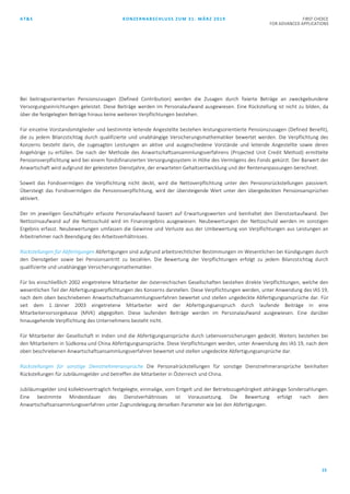 AT&S KONZERNABSCHLUSS ZUM 31. MÄRZ 2019 FIRST CHOICE
FOR ADVANCED APPLICATIONS
15
Bei beitragsorientierten Pensionszusagen (Defined Contribution) werden die Zusagen durch fixierte Beträge an zweckgebundene
Versorgungseinrichtungen geleistet. Diese Beiträge werden im Personalaufwand ausgewiesen. Eine Rückstellung ist nicht zu bilden, da
über die festgelegten Beträge hinaus keine weiteren Verpflichtungen bestehen.
Für einzelne Vorstandsmitglieder und bestimmte leitende Angestellte bestehen leistungsorientierte Pensionszusagen (Defined Benefit),
die zu jedem Bilanzstichtag durch qualifizierte und unabhängige Versicherungsmathematiker bewertet werden. Die Verpflichtung des
Konzerns besteht darin, die zugesagten Leistungen an aktive und ausgeschiedene Vorstände und leitende Angestellte sowie deren
Angehörige zu erfüllen. Die nach der Methode des Anwartschaftsansammlungsverfahrens (Projected Unit Credit Method) ermittelte
Pensionsverpflichtung wird bei einem fondsfinanzierten Versorgungssystem in Höhe des Vermögens des Fonds gekürzt. Der Barwert der
Anwartschaft wird aufgrund der geleisteten Dienstjahre, der erwarteten Gehaltsentwicklung und der Rentenanpassungen berechnet.
Soweit das Fondsvermögen die Verpflichtung nicht deckt, wird die Nettoverpflichtung unter den Pensionsrückstellungen passiviert.
Übersteigt das Fondsvermögen die Pensionsverpflichtung, wird der übersteigende Wert unter den übergedeckten Pensionsansprüchen
aktiviert.
Der im jeweiligen Geschäftsjahr erfasste Personalaufwand basiert auf Erwartungswerten und beinhaltet den Dienstzeitaufwand. Der
Nettozinsaufwand auf die Nettoschuld wird im Finanzergebnis ausgewiesen. Neubewertungen der Nettoschuld werden im sonstigen
Ergebnis erfasst. Neubewertungen umfassen die Gewinne und Verluste aus der Umbewertung von Verpflichtungen aus Leistungen an
Arbeitnehmer nach Beendigung des Arbeitsverhältnisses.
Rückstellungen für Abfertigungen Abfertigungen sind aufgrund arbeitsrechtlicher Bestimmungen im Wesentlichen bei Kündigungen durch
den Dienstgeber sowie bei Pensionsantritt zu bezahlen. Die Bewertung der Verpflichtungen erfolgt zu jedem Bilanzstichtag durch
qualifizierte und unabhängige Versicherungsmathematiker.
Für bis einschließlich 2002 eingetretene Mitarbeiter der österreichischen Gesellschaften bestehen direkte Verpflichtungen, welche den
wesentlichen Teil der Abfertigungsverpflichtungen des Konzerns darstellen. Diese Verpflichtungen werden, unter Anwendung des IAS 19,
nach dem oben beschriebenen Anwartschaftsansammlungsverfahren bewertet und stellen ungedeckte Abfertigungsansprüche dar. Für
seit dem 1. Jänner 2003 eingetretene Mitarbeiter wird der Abfertigungsanspruch durch laufende Beiträge in eine
Mitarbeitervorsorgekasse (MVK) abgegolten. Diese laufenden Beiträge werden im Personalaufwand ausgewiesen. Eine darüber
hinausgehende Verpflichtung des Unternehmens besteht nicht.
Für Mitarbeiter der Gesellschaft in Indien sind die Abfertigungsansprüche durch Lebensversicherungen gedeckt. Weiters bestehen bei
den Mitarbeitern in Südkorea und China Abfertigungsansprüche. Diese Verpflichtungen werden, unter Anwendung des IAS 19, nach dem
oben beschriebenen Anwartschaftsansammlungsverfahren bewertet und stellen ungedeckte Abfertigungsansprüche dar.
Rückstellungen für sonstige Dienstnehmeransprüche Die Personalrückstellungen für sonstige Dienstnehmeransprüche beinhalten
Rückstellungen für Jubiläumsgelder und betreffen die Mitarbeiter in Österreich und China.
Jubiläumsgelder sind kollektivvertraglich festgelegte, einmalige, vom Entgelt und der Betriebszugehörigkeit abhängige Sonderzahlungen.
Eine bestimmte Mindestdauer des Dienstverhältnisses ist Voraussetzung. Die Bewertung erfolgt nach dem
Anwartschaftsansammlungsverfahren unter Zugrundelegung derselben Parameter wie bei den Abfertigungen.
 