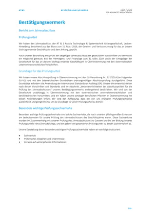 AT&S BESTÄTIGUNGSVERMERK FIRST CHOICE
FOR ADVANCED APPLICATIONS
153
Bestätigungsvermerk
Bericht zum Jahresabschluss
Prüfungsurteil
Wir haben den Jahresabschluss der AT & S Austria Technologie & Systemtechnik Aktiengesellschaft, Leoben-
Hinterberg, bestehend aus der Bilanz zum 31. März 2019, der Gewinn- und Verlustrechnung für das an diesem
Stichtag endende Geschäftsjahr und dem Anhang, geprüft.
Nach unserer Beurteilung entspricht der beigefügte Jahresabschluss den gesetzlichen Vorschriften und vermittelt
ein möglichst getreues Bild der Vermögens- und Finanzlage zum 31. März 2019 sowie der Ertragslage der
Gesellschaft für das an diesem Stichtag endende Geschäftsjahr in Übereinstimmung mit den österreichischen
unternehmensrechtlichen Vorschriften.
Grundlage für das Prüfungsurteil
Wir haben unsere Abschlussprüfung in Übereinstimmung mit der EU-Verordnung Nr. 537/2014 (im Folgenden
EU-VO) und mit den österreichischen Grundsätzen ordnungsmäßiger Abschlussprüfung durchgeführt. Diese
Grundsätze erfordern die Anwendung der International Standards on Auditing (ISA). Unsere Verantwortlichkeiten
nach diesen Vorschriften und Standards sind im Abschnitt „Verantwortlichkeiten des Abschlussprüfers für die
Prüfung des Jahresabschlusses“ unseres Bestätigungsvermerks weitergehend beschrieben. Wir sind von der
Gesellschaft unabhängig in Übereinstimmung mit den österreichischen unternehmensrechtlichen und
berufsrechtlichen Vorschriften, und wir haben unsere sonstigen beruflichen Pflichten in Übereinstimmung mit
diesen Anforderungen erfüllt. Wir sind der Auffassung, dass die von uns erlangten Prüfungsnachweise
ausreichend und geeignet sind, um als Grundlage für unser Prüfungsurteil zu dienen.
Besonders wichtige Prüfungssachverhalte
Besonders wichtige Prüfungssachverhalte sind solche Sachverhalte, die nach unserem pflichtgemäßen Ermessen
am bedeutsamsten für unsere Prüfung des Jahresabschlusses des Geschäftsjahres waren. Diese Sachverhalte
wurden im Zusammenhang mit unserer Prüfung des Jahresabschlusses als Ganzem und bei der Bildung unseres
Prüfungsurteils hierzu berücksichtigt, und wir geben kein gesondertes Prüfungsurteil zu diesen Sachverhalten ab.
Unsere Darstellung dieser besonders wichtigen Prüfungssachverhalte haben wir wie folgt strukturiert:
• Sachverhalt
• Prüferisches Vorgehen und Erkenntnisse
• Verweis auf weitergehende Informationen
 